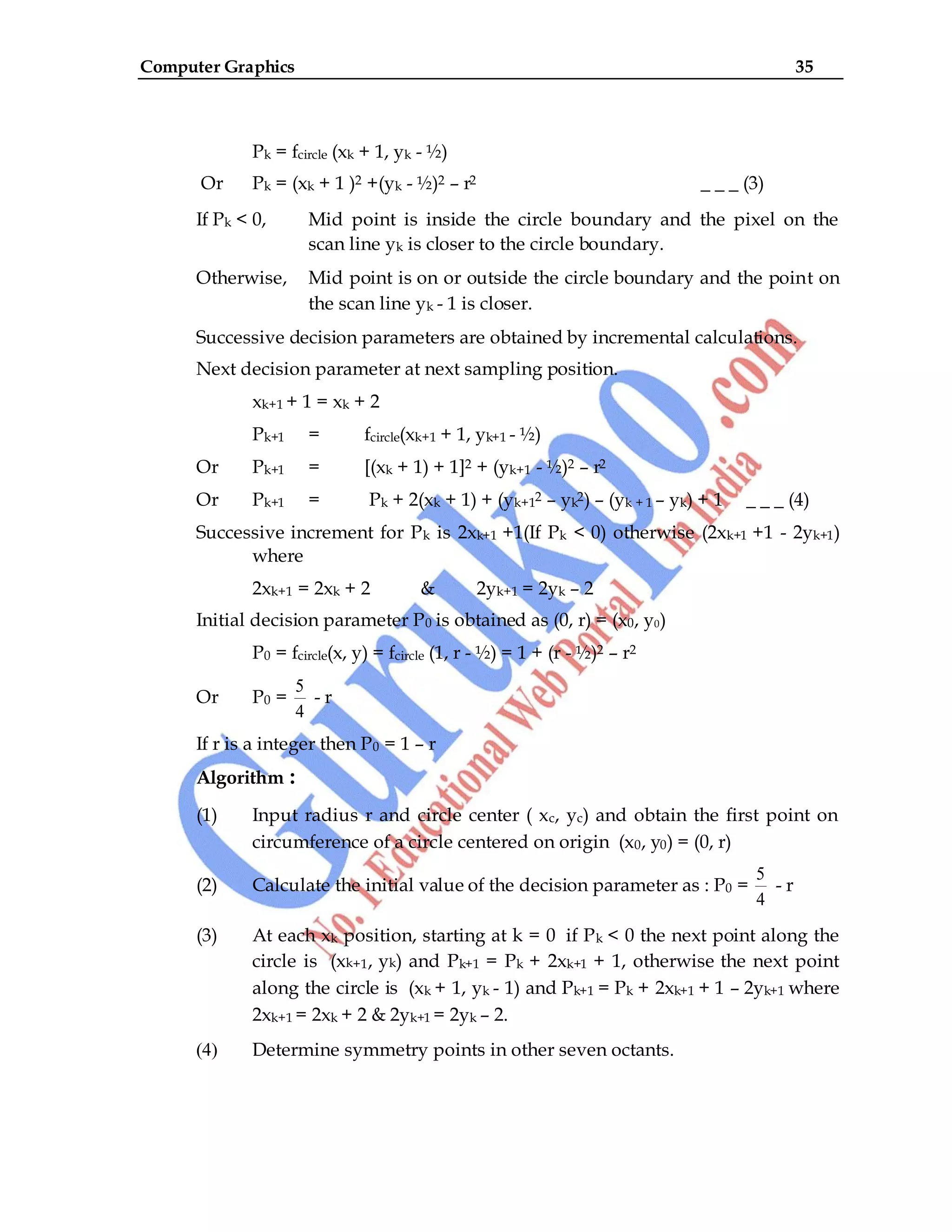 Computer Graphics 35
Pk = fcircle (xk + 1, yk - ½)
Or Pk = (xk + 1 )2 +(yk - ½)2 – r2 _ _ _ (3)
If Pk < 0, Mid point is inside the circle boundary and the pixel on the
scan line yk is closer to the circle boundary.
Otherwise, Mid point is on or outside the circle boundary and the point on
the scan line yk - 1 is closer.
Successive decision parameters are obtained by incremental calculations.
Next decision parameter at next sampling position.
xk+1 + 1 = xk + 2
Pk+1 = fcircle(xk+1 + 1, yk+1 - ½)
Or Pk+1 = [(xk + 1) + 1]2 + (yk+1 - ½)2 – r2
Or Pk+1 = Pk + 2(xk + 1) + (yk+12 – yk2) – (yk + 1 – yk) + 1 _ _ _ (4)
Successive increment for Pk is 2xk+1 +1(If Pk < 0) otherwise (2xk+1 +1 - 2yk+1)
where
2xk+1 = 2xk + 2 & 2yk+1 = 2yk – 2
Initial decision parameter P0 is obtained as (0, r) = (x0, y0)
P0 = fcircle(x, y) = fcircle (1, r - ½) = 1 + (r - ½)2 – r2
Or P0 =
5
4
- r
If r is a integer then P0 = 1 – r
Algorithm :
(1) Input radius r and circle center ( xc, yc) and obtain the first point on
circumference of a circle centered on origin (x0, y0) = (0, r)
(2) Calculate the initial value of the decision parameter as : P0 =
5
4
- r
(3) At each xk position, starting at k = 0 if Pk < 0 the next point along the
circle is (xk+1, yk) and Pk+1 = Pk + 2xk+1 + 1, otherwise the next point
along the circle is (xk + 1, yk - 1) and Pk+1 = Pk + 2xk+1 + 1 – 2yk+1 where
2xk+1 = 2xk + 2 & 2yk+1 = 2yk – 2.
(4) Determine symmetry points in other seven octants.
 