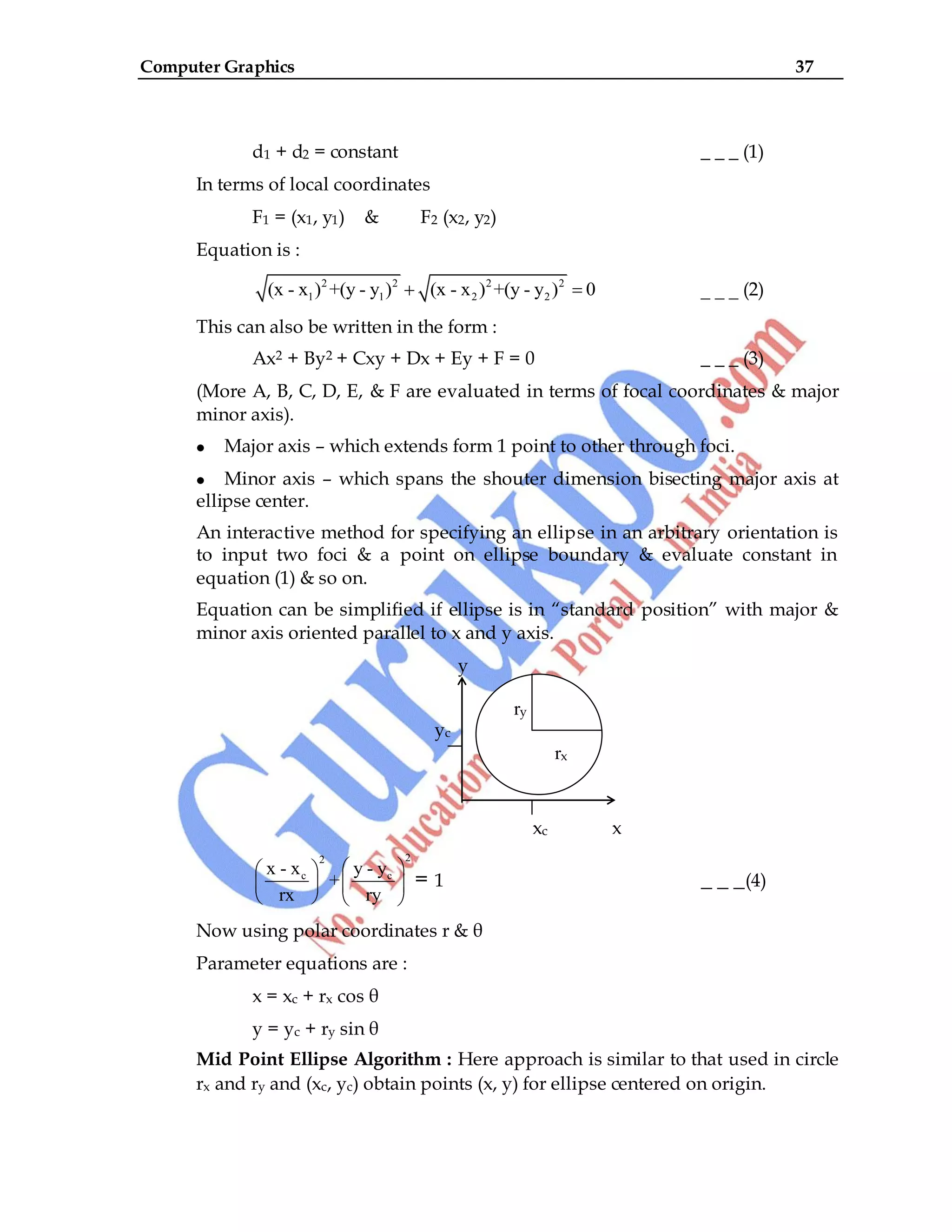 Computer Graphics 37
d1 + d2 = constant _ _ _ (1)
In terms of local coordinates
F1 = (x1, y1) & F2 (x2, y2)
Equation is :
2 2 2 2
1 1 2 2
(x - x ) +(y - y ) (x - x ) +(y - y ) 0 _ _ _ (2)
This can also be written in the form :
Ax2 + By2 + Cxy + Dx + Ey + F = 0 _ _ _ (3)
(More A, B, C, D, E, & F are evaluated in terms of focal coordinates & major
minor axis).
Major axis – which extends form 1 point to other through foci.
Minor axis – which spans the shouter dimension bisecting major axis at
ellipse center.
An interactive method for specifying an ellipse in an arbitrary orientation is
to input two foci & a point on ellipse boundary & evaluate constant in
equation (1) & so on.
Equation can be simplified if ellipse is in “standard position” with major &
minor axis oriented parallel to x and y axis.
y
yc
xc x
2
2
c c
x - x y - y
+
rx ry
= 1 _ _ _(4)
Now using polar coordinates r & θ
Parameter equations are :
x = xc + rx cos θ
y = yc + ry sin θ
Mid Point Ellipse Algorithm : Here approach is similar to that used in circle
rx and ry and (xc, yc) obtain points (x, y) for ellipse centered on origin.
ry
rx
rx
 