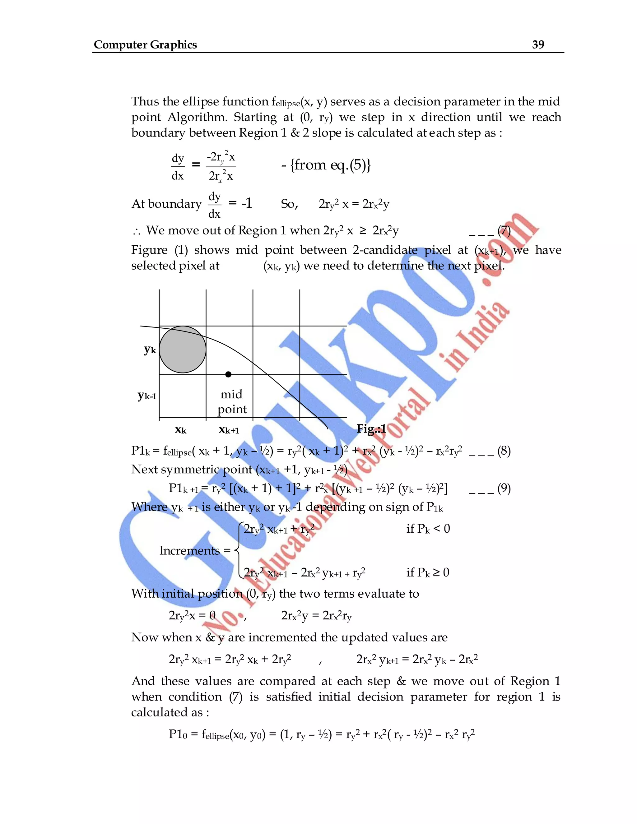 Computer Graphics 39
Thus the ellipse function fellipse(x, y) serves as a decision parameter in the mid
point Algorithm. Starting at (0, ry) we step in x direction until we reach
boundary between Region 1 & 2 slope is calculated at each step as :
dy
dx
=
2
2
-2r x
2r x
y
x
- {from eq.(5)}
At boundary
dy
dx
= -1 So, 2ry2 x = 2rx2y
We move out of Region 1 when 2ry2 x ≥ 2rx2y _ _ _ (7)
Figure (1) shows mid point between 2-candidate pixel at (xk+1), we have
selected pixel at (xk, yk) we need to determine the next pixel.
yk
•
yk-1 mid
point
xk xk+1 Fig.:1
P1k = fellipse( xk + 1, yk – ½) = ry2( xk + 1)2 + rx2 (yk - ½)2 – rx2ry2 _ _ _ (8)
Next symmetric point (xk+1 +1, yk+1 - ½)
P1k +1 = ry2 [(xk + 1) + 1]2 + r2x [(yk +1 – ½)2 (yk – ½)2] _ _ _ (9)
Where yk + 1 is either yk or yk -1 depending on sign of P1k
2ry2 xk+1 + ry2 if Pk < 0
Increments =
2ry2 xk+1 – 2rx2 yk+1 + ry2 if Pk ≥ 0
With initial position (0, ry) the two terms evaluate to
2ry2x = 0 , 2rx2y = 2rx2ry
Now when x & y are incremented the updated values are
2ry2 xk+1 = 2ry2 xk + 2ry2 , 2rx2 yk+1 = 2rx2 yk – 2rx2
And these values are compared at each step & we move out of Region 1
when condition (7) is satisfied initial decision parameter for region 1 is
calculated as :
P10 = fellipse(x0, y0) = (1, ry – ½) = ry2 + rx2( ry - ½)2 – rx2 ry2
 