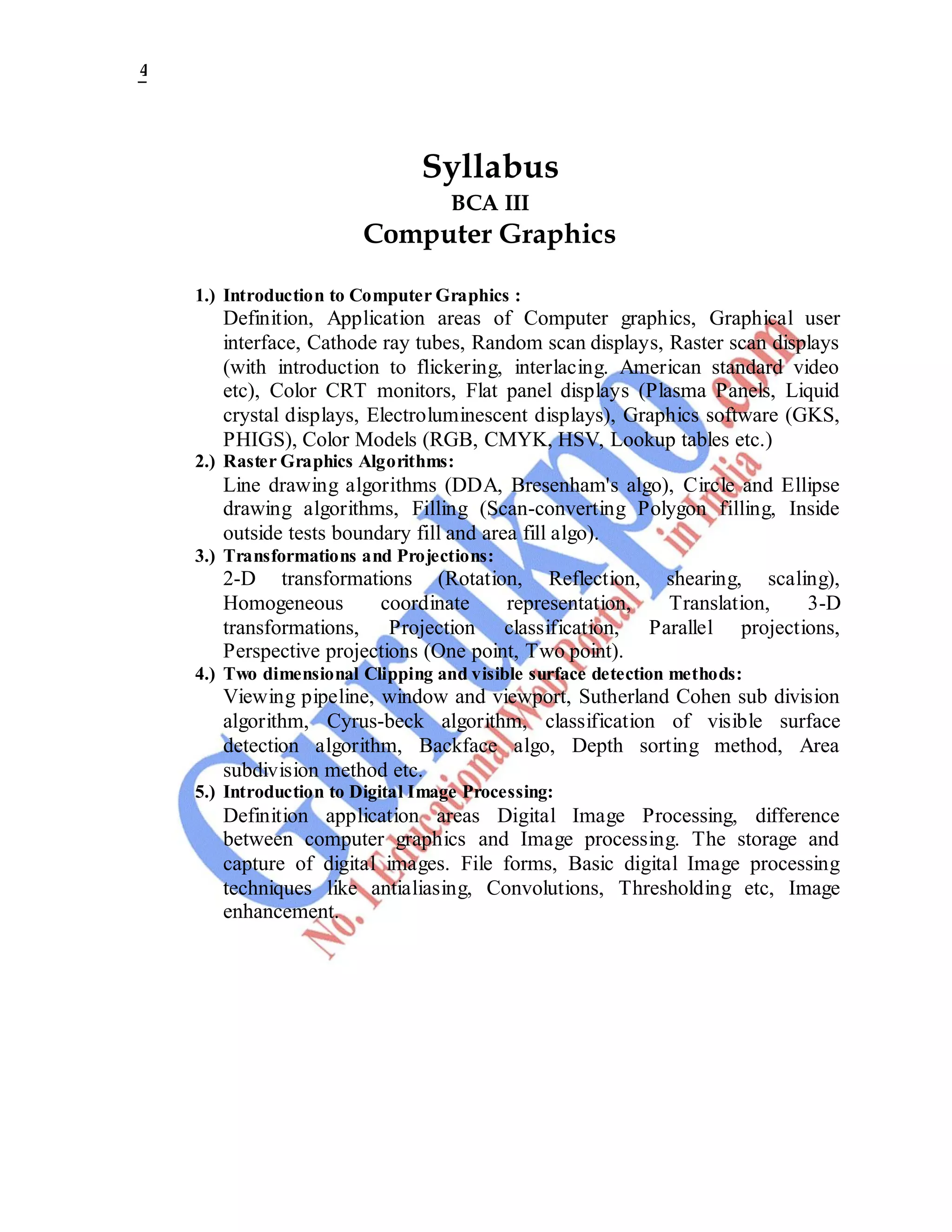 4
Syllabus
BCA III
Computer Graphics
1.) Introduction to Computer Graphics :
Definition, Application areas of Computer graphics, Graphical user
interface, Cathode ray tubes, Random scan displays, Raster scan displays
(with introduction to flickering, interlacing. American standard video
etc), Color CRT monitors, Flat panel displays (Plasma Panels, Liquid
crystal displays, Electroluminescent displays), Graphics software (GKS,
PHIGS), Color Models (RGB, CMYK, HSV, Lookup tables etc.)
2.) Raster Graphics Algorithms:
Line drawing algorithms (DDA, Bresenham's algo), Circle and Ellipse
drawing algorithms, Filling (Scan-converting Polygon filling, Inside
outside tests boundary fill and area fill algo).
3.) Transformations and Projections:
2-D transformations (Rotation, Reflection, shearing, scaling),
Homogeneous coordinate representation, Translation, 3-D
transformations, Projection classification, Parallel projections,
Perspective projections (One point, Two point).
4.) Two dimensional Clipping and visible surface detection methods:
Viewing pipeline, window and viewport, Sutherland Cohen sub division
algorithm, Cyrus-beck algorithm, classification of visible surface
detection algorithm, Backface algo, Depth sorting method, Area
subdivision method etc.
5.) Introduction to Digital Image Processing:
Definition application areas Digital Image Processing, difference
between computer graphics and Image processing. The storage and
capture of digital images. File forms, Basic digital Image processing
techniques like antialiasing, Convolutions, Thresholding etc, Image
enhancement.
 
