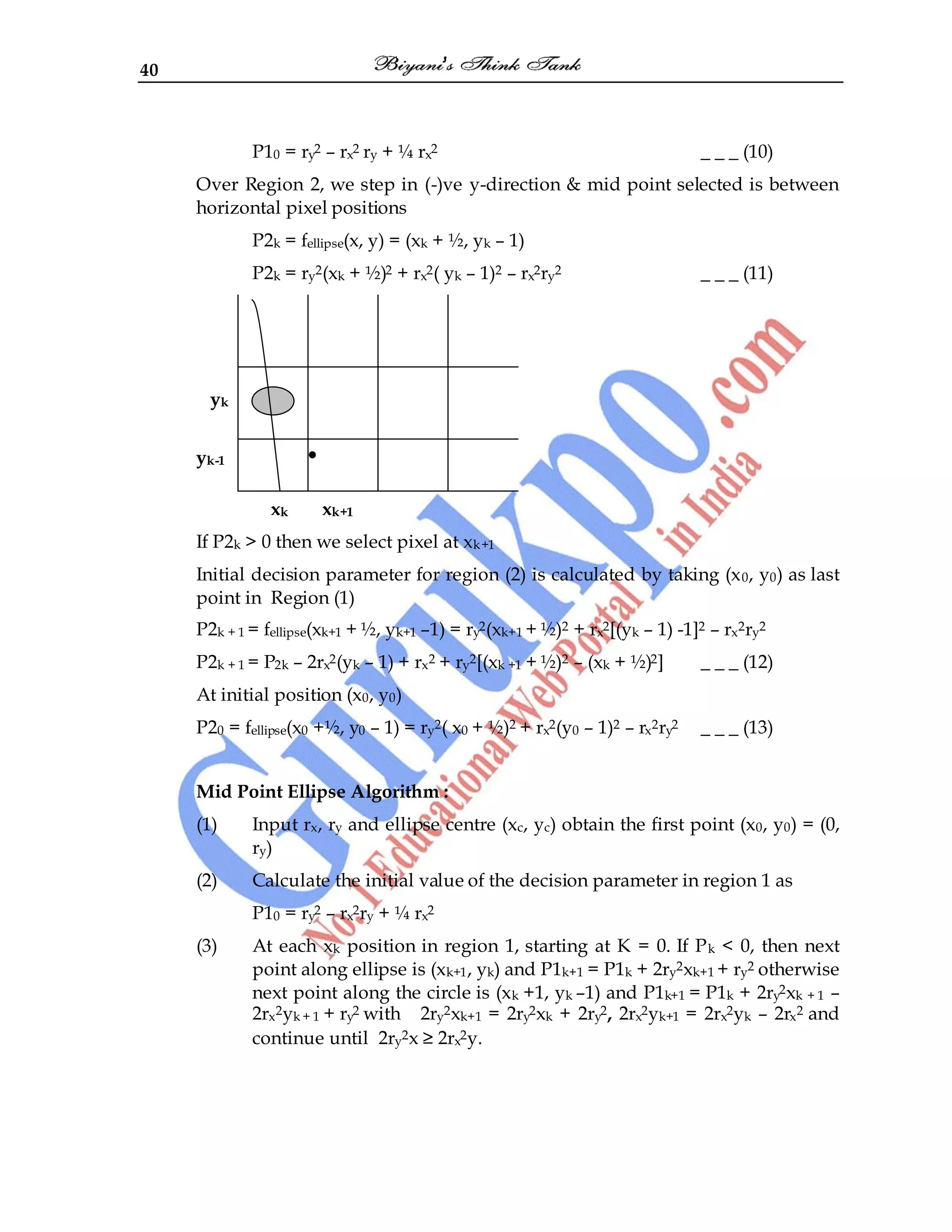 40
P10 = ry2 – rx2 ry + ¼ rx2 _ _ _ (10)
Over Region 2, we step in (-)ve y-direction & mid point selected is between
horizontal pixel positions
P2k = fellipse(x, y) = (xk + ½, yk – 1)
P2k = ry2(xk + ½)2 + rx2( yk – 1)2 – rx2ry2 _ _ _ (11)
yk
yk-1 •
xk xk+1
If P2k > 0 then we select pixel at xk+1
Initial decision parameter for region (2) is calculated by taking (x0, y0) as last
point in Region (1)
P2k + 1 = fellipse(xk+1 + ½, yk+1 –1) = ry2(xk+1 + ½)2 + rx2[(yk – 1) -1]2 – rx2ry2
P2k + 1 = P2k – 2rx2(yk – 1) + rx2 + ry2[(xk +1 + ½)2 – (xk + ½)2] _ _ _ (12)
At initial position (x0, y0)
P20 = fellipse(x0 +½, y0 – 1) = ry2( x0 + ½)2 + rx2(y0 – 1)2 – rx2ry2 _ _ _ (13)
Mid Point Ellipse Algorithm :
(1) Input rx, ry and ellipse centre (xc, yc) obtain the first point (x0, y0) = (0,
ry)
(2) Calculate the initial value of the decision parameter in region 1 as
P10 = ry2 – rx2ry + ¼ rx2
(3) At each xk position in region 1, starting at K = 0. If Pk < 0, then next
point along ellipse is (xk+1, yk) and P1k+1 = P1k + 2ry2xk+1 + ry2 otherwise
next point along the circle is (xk +1, yk –1) and P1k+1 = P1k + 2ry2xk + 1 –
2rx2yk + 1 + ry2 with 2ry2xk+1 = 2ry2xk + 2ry2, 2rx2yk+1 = 2rx2yk – 2rx2 and
continue until 2ry2x ≥ 2rx2y.
 