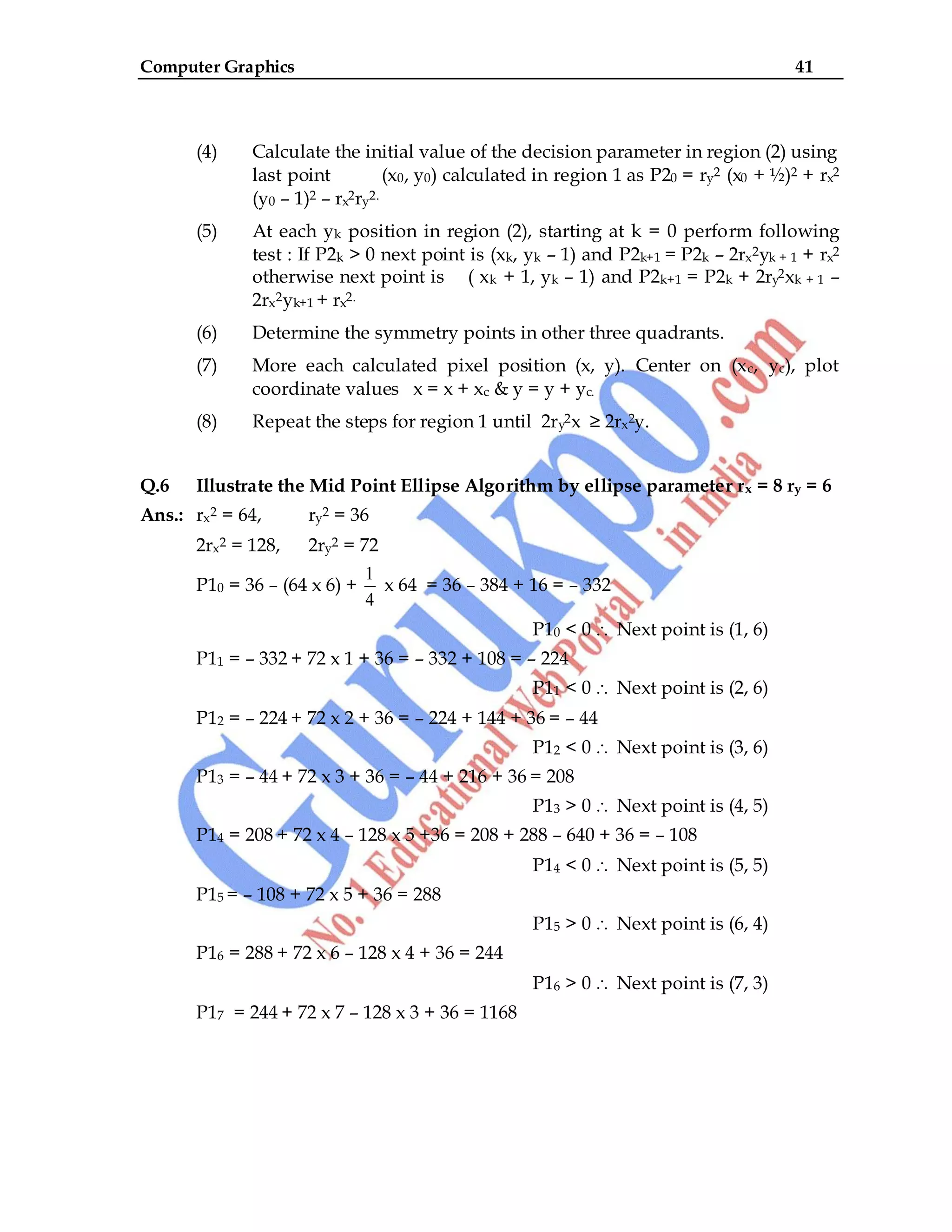 Computer Graphics 41
(4) Calculate the initial value of the decision parameter in region (2) using
last point (x0, y0) calculated in region 1 as P20 = ry2 (x0 + ½)2 + rx2
(y0 – 1)2 – rx2ry2.
(5) At each yk position in region (2), starting at k = 0 perform following
test : If P2k > 0 next point is (xk, yk – 1) and P2k+1 = P2k – 2rx2yk + 1 + rx2
otherwise next point is ( xk + 1, yk – 1) and P2k+1 = P2k + 2ry2xk + 1 –
2rx2yk+1 + rx2.
(6) Determine the symmetry points in other three quadrants.
(7) More each calculated pixel position (x, y). Center on (xc, yc), plot
coordinate values x = x + xc & y = y + yc.
(8) Repeat the steps for region 1 until 2ry2x ≥ 2rx2y.
Q.6 Illustrate the Mid Point Ellipse Algorithm by ellipse parameter rx = 8 ry = 6
Ans.: rx2 = 64, ry2 = 36
2rx2 = 128, 2ry2 = 72
P10 = 36 – (64 x 6) +
1
4
x 64 = 36 – 384 + 16 = – 332
P10 < 0 Next point is (1, 6)
P11 = – 332 + 72 x 1 + 36 = – 332 + 108 = – 224
P11 < 0 Next point is (2, 6)
P12 = – 224 + 72 x 2 + 36 = – 224 + 144 + 36 = – 44
P12 < 0 Next point is (3, 6)
P13 = – 44 + 72 x 3 + 36 = – 44 + 216 + 36 = 208
P13 > 0 Next point is (4, 5)
P14 = 208 + 72 x 4 – 128 x 5 +36 = 208 + 288 – 640 + 36 = – 108
P14 < 0 Next point is (5, 5)
P15 = – 108 + 72 x 5 + 36 = 288
P15 > 0 Next point is (6, 4)
P16 = 288 + 72 x 6 – 128 x 4 + 36 = 244
P16 > 0 Next point is (7, 3)
P17 = 244 + 72 x 7 – 128 x 3 + 36 = 1168
 