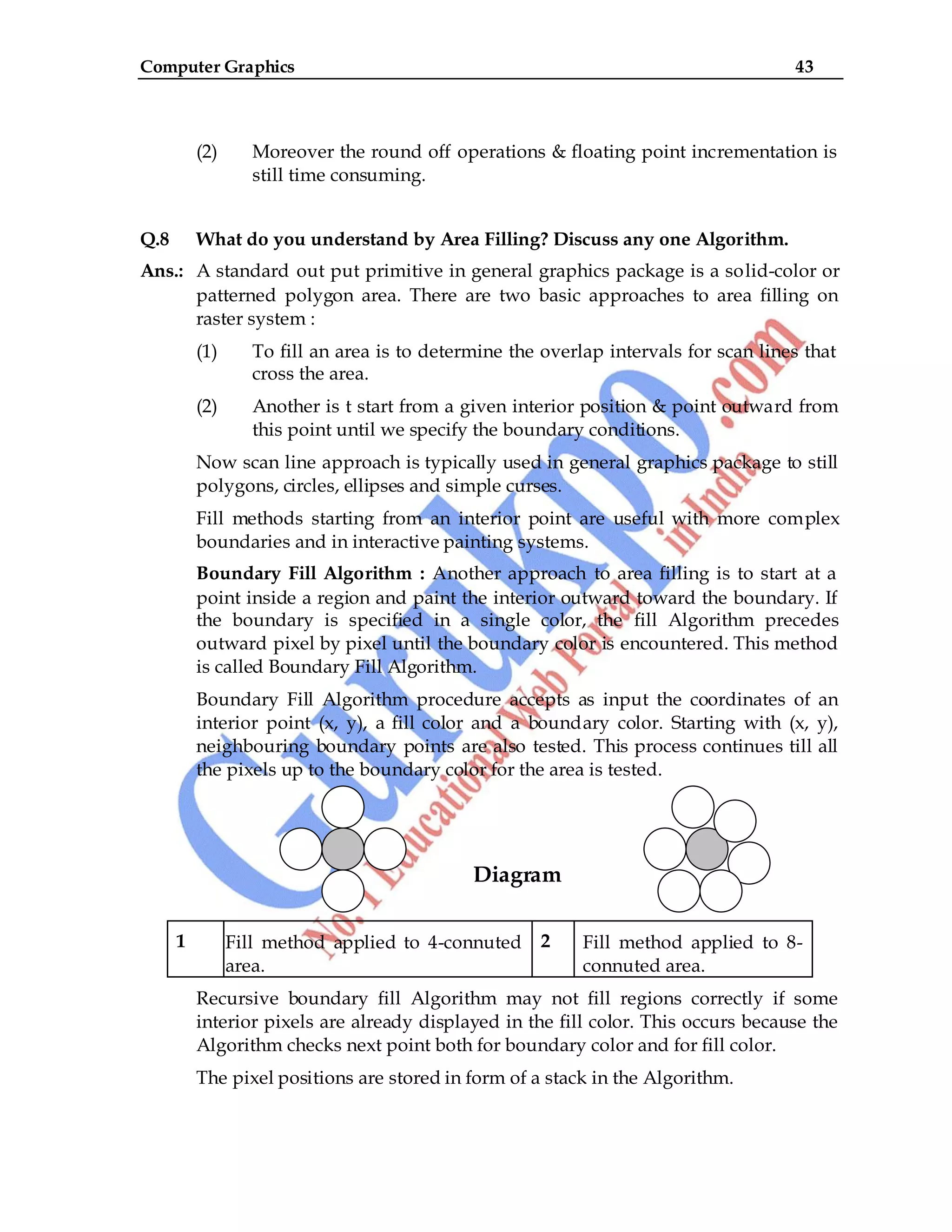 Computer Graphics 43
(2) Moreover the round off operations & floating point incrementation is
still time consuming.
Q.8 What do you understand by Area Filling? Discuss any one Algorithm.
Ans.: A standard out put primitive in general graphics package is a solid-color or
patterned polygon area. There are two basic approaches to area filling on
raster system :
(1) To fill an area is to determine the overlap intervals for scan lines that
cross the area.
(2) Another is t start from a given interior position & point outward from
this point until we specify the boundary conditions.
Now scan line approach is typically used in general graphics package to still
polygons, circles, ellipses and simple curses.
Fill methods starting from an interior point are useful with more complex
boundaries and in interactive painting systems.
Boundary Fill Algorithm : Another approach to area filling is to start at a
point inside a region and paint the interior outward toward the boundary. If
the boundary is specified in a single color, the fill Algorithm precedes
outward pixel by pixel until the boundary color is encountered. This method
is called Boundary Fill Algorithm.
Boundary Fill Algorithm procedure accepts as input the coordinates of an
interior point (x, y), a fill color and a boundary color. Starting with (x, y),
neighbouring boundary points are also tested. This process continues till all
the pixels up to the boundary color for the area is tested.
Diagram
1 Fill method applied to 4-connuted
area.
2 Fill method applied to 8-
connuted area.
Recursive boundary fill Algorithm may not fill regions correctly if some
interior pixels are already displayed in the fill color. This occurs because the
Algorithm checks next point both for boundary color and for fill color.
The pixel positions are stored in form of a stack in the Algorithm.
 