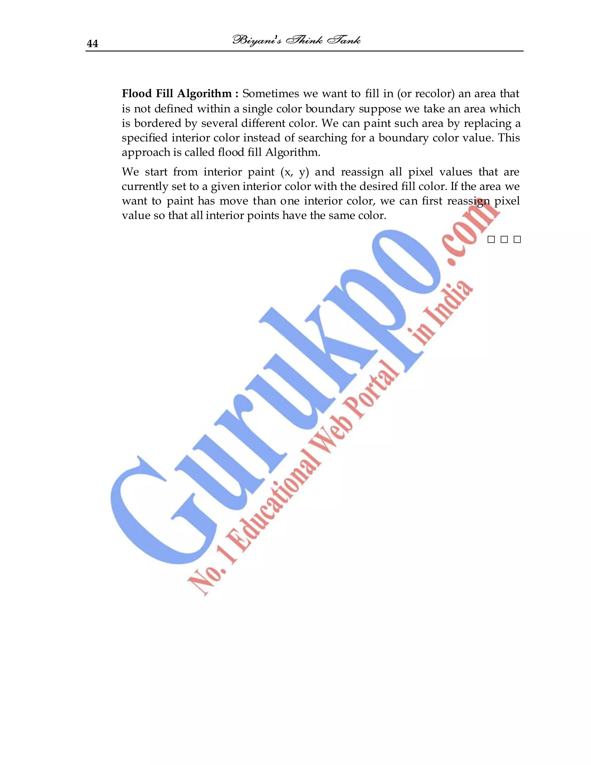 44
Flood Fill Algorithm : Sometimes we want to fill in (or recolor) an area that
is not defined within a single color boundary suppose we take an area which
is bordered by several different color. We can paint such area by replacing a
specified interior color instead of searching for a boundary color value. This
approach is called flood fill Algorithm.
We start from interior paint (x, y) and reassign all pixel values that are
currently set to a given interior color with the desired fill color. If the area we
want to paint has move than one interior color, we can first reassign pixel
value so that all interior points have the same color.
□ □ □
 