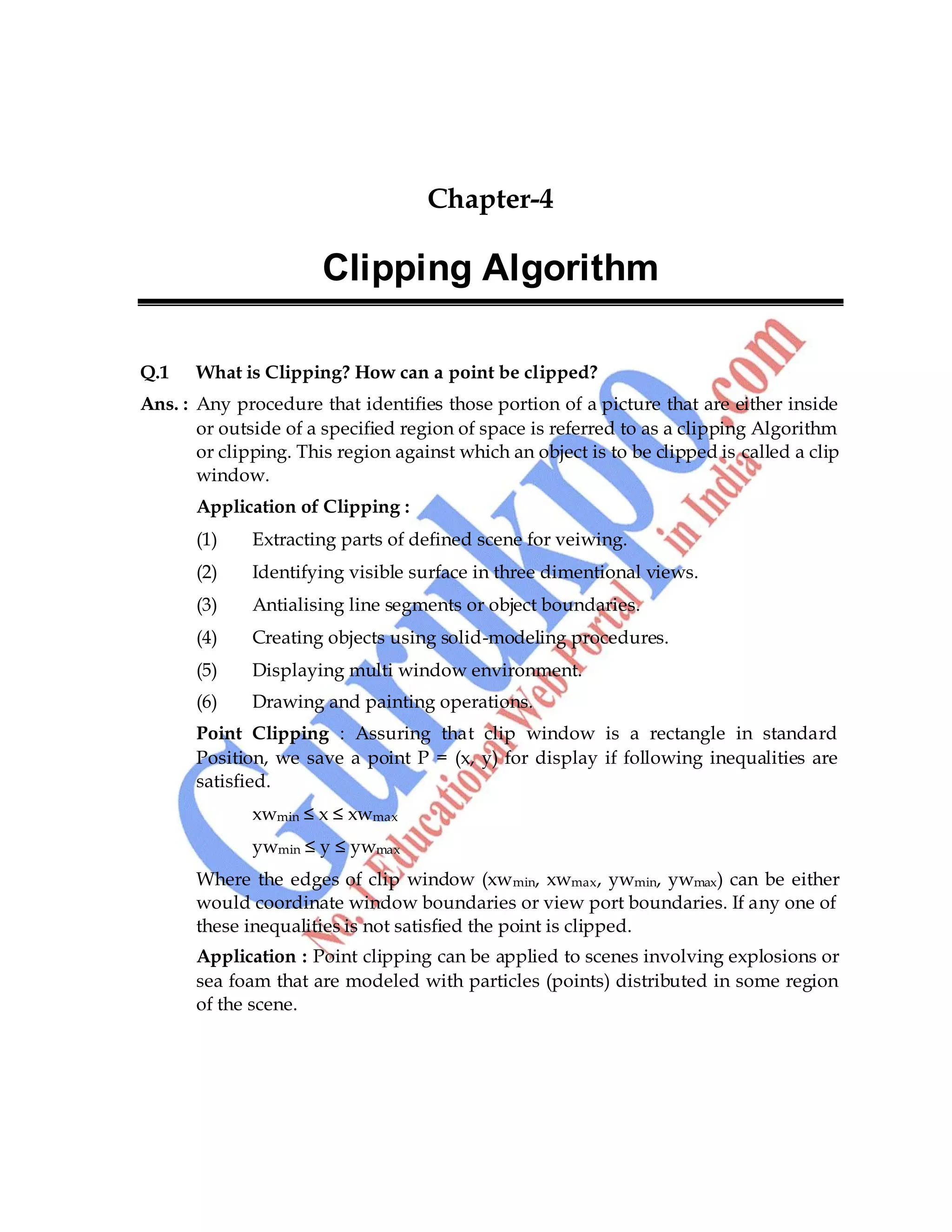 Computer Graphics 45
Chapter-4
Clipping Algorithm
Q.1 What is Clipping? How can a point be clipped?
Ans. : Any procedure that identifies those portion of a picture that are either inside
or outside of a specified region of space is referred to as a clipping Algorithm
or clipping. This region against which an object is to be clipped is called a clip
window.
Application of Clipping :
(1) Extracting parts of defined scene for veiwing.
(2) Identifying visible surface in three dimentional views.
(3) Antialising line segments or object boundaries.
(4) Creating objects using solid-modeling procedures.
(5) Displaying multi window environment.
(6) Drawing and painting operations.
Point Clipping : Assuring that clip window is a rectangle in standard
Position, we save a point P = (x, y) for display if following inequalities are
satisfied.
xwmin ≤ x ≤ xwmax
ywmin ≤ y ≤ ywmax
Where the edges of clip window (xwmin, xwmax, ywmin, ywmax) can be either
would coordinate window boundaries or view port boundaries. If any one of
these inequalities is not satisfied the point is clipped.
Application : Point clipping can be applied to scenes involving explosions or
sea foam that are modeled with particles (points) distributed in some region
of the scene.
 