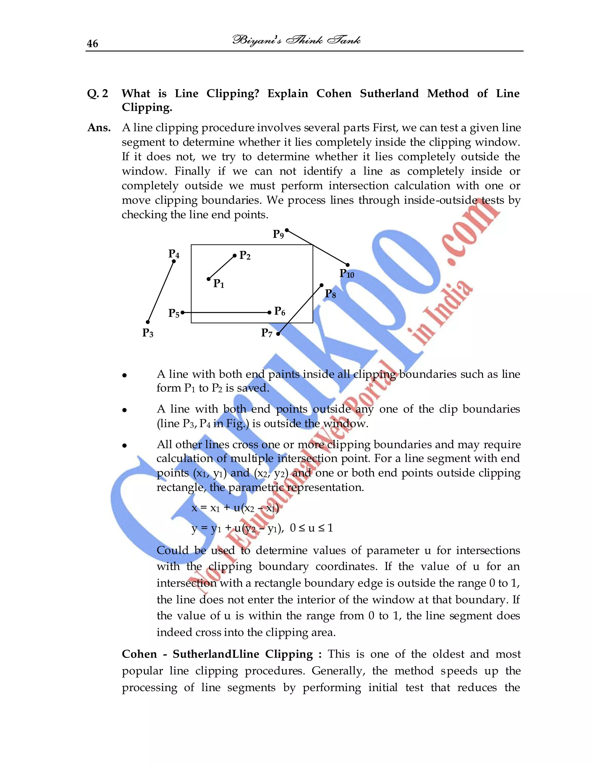 46
Q. 2 What is Line Clipping? Explain Cohen Sutherland Method of Line
Clipping.
Ans. A line clipping procedure involves several parts First, we can test a given line
segment to determine whether it lies completely inside the clipping window.
If it does not, we try to determine whether it lies completely outside the
window. Finally if we can not identify a line as completely inside or
completely outside we must perform intersection calculation with one or
move clipping boundaries. We process lines through inside-outside tests by
checking the line end points.
P9
P4
P10
P8
P5 P5
P3 P7
A line with both end paints inside all clipping boundaries such as line
form P1 to P2 is saved.
A line with both end points outside any one of the clip boundaries
(line P3, P4 in Fig.) is outside the window.
All other lines cross one or more clipping boundaries and may require
calculation of multiple intersection point. For a line segment with end
points (x1, y1) and (x2, y2) and one or both end points outside clipping
rectangle, the parametric representation.
x = x1 + u(x2 – x1)
y = y1 + u(y2 – y1), 0 ≤ u ≤ 1
Could be used to determine values of parameter u for intersections
with the clipping boundary coordinates. If the value of u for an
intersection with a rectangle boundary edge is outside the range 0 to 1,
the line does not enter the interior of the window at that boundary. If
the value of u is within the range from 0 to 1, the line segment does
indeed cross into the clipping area.
Cohen - SutherlandLline Clipping : This is one of the oldest and most
popular line clipping procedures. Generally, the method speeds up the
processing of line segments by performing initial test that reduces the
P2
P1
P6
 