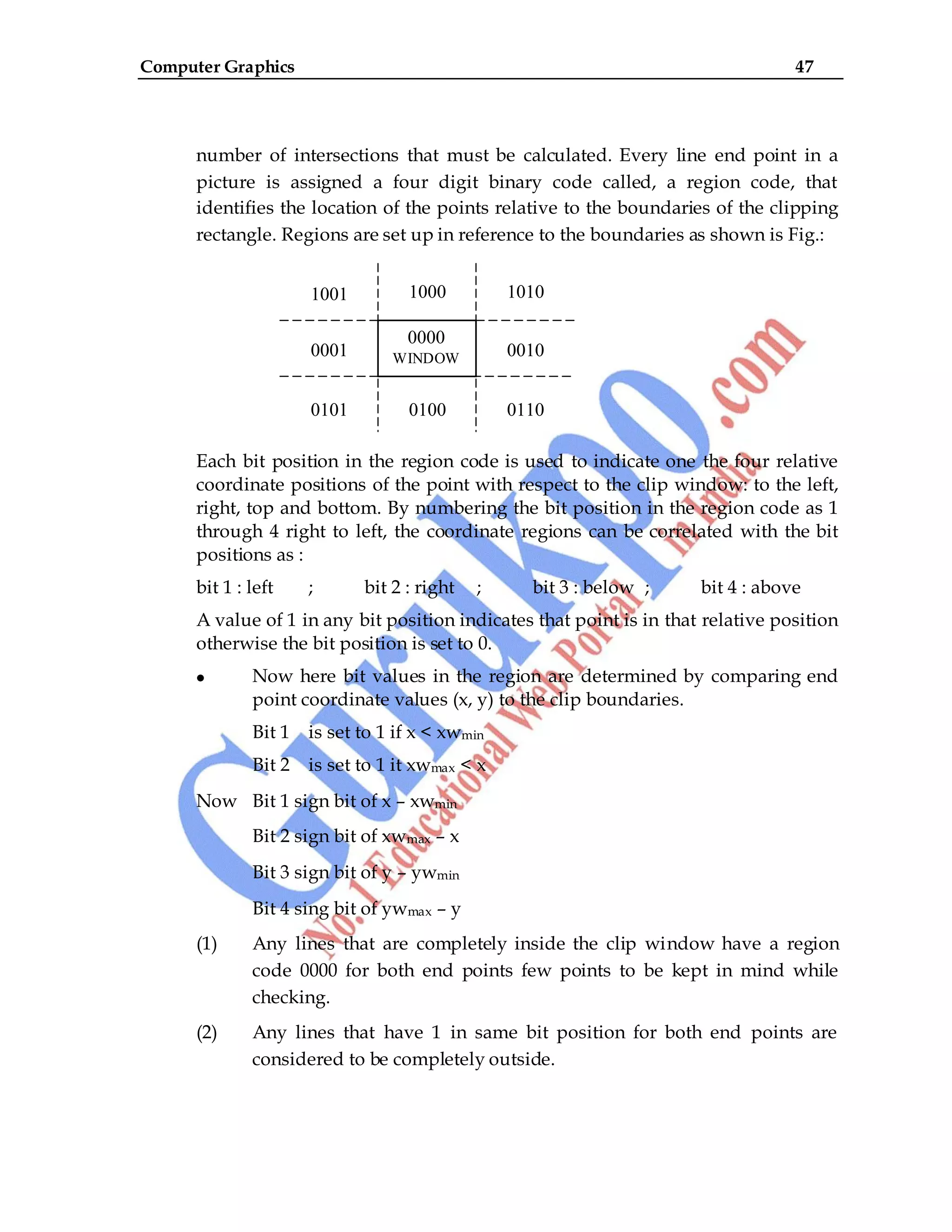 Computer Graphics 47
number of intersections that must be calculated. Every line end point in a
picture is assigned a four digit binary code called, a region code, that
identifies the location of the points relative to the boundaries of the clipping
rectangle. Regions are set up in reference to the boundaries as shown is Fig.:
Each bit position in the region code is used to indicate one the four relative
coordinate positions of the point with respect to the clip window: to the left,
right, top and bottom. By numbering the bit position in the region code as 1
through 4 right to left, the coordinate regions can be correlated with the bit
positions as :
bit 1 : left ; bit 2 : right ; bit 3 : below ; bit 4 : above
A value of 1 in any bit position indicates that point is in that relative position
otherwise the bit position is set to 0.
Now here bit values in the region are determined by comparing end
point coordinate values (x, y) to the clip boundaries.
Bit 1 is set to 1 if x < xwmin
Bit 2 is set to 1 it xwmax < x
Now Bit 1 sign bit of x – xwmin
Bit 2 sign bit of xwmax – x
Bit 3 sign bit of y – ywmin
Bit 4 sing bit of ywmax – y
(1) Any lines that are completely inside the clip window have a region
code 0000 for both end points few points to be kept in mind while
checking.
(2) Any lines that have 1 in same bit position for both end points are
considered to be completely outside.
1001 1000 1010
0001 0010
0101 0100 0110
0000
WINDOW
W
 