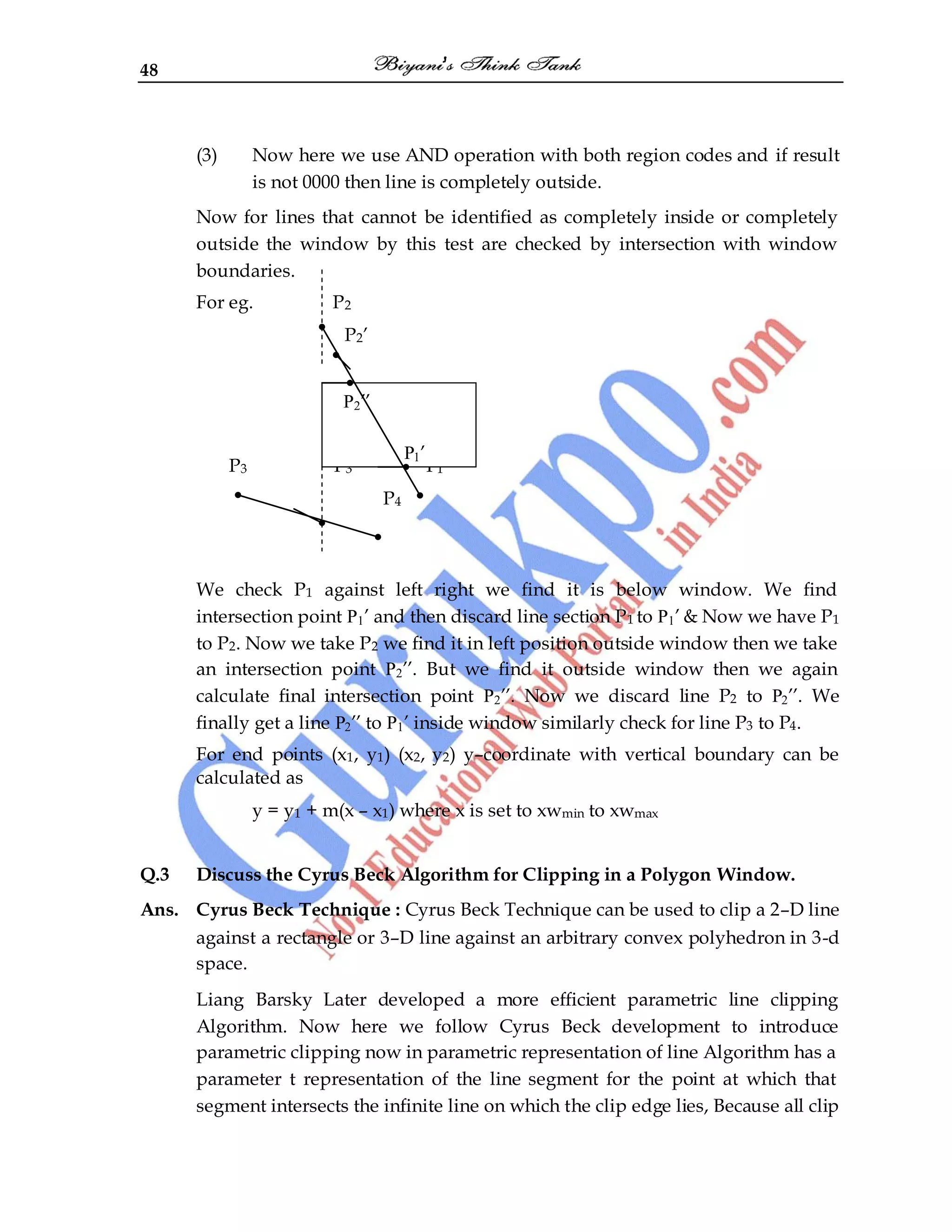 48
(3) Now here we use AND operation with both region codes and if result
is not 0000 then line is completely outside.
Now for lines that cannot be identified as completely inside or completely
outside the window by this test are checked by intersection with window
boundaries.
For eg. P2
P2‟
P3 P3‟ P1
P4
We check P1 against left right we find it is below window. We find
intersection point P1‟ and then discard line section P1 to P1‟ & Now we have P1
to P2. Now we take P2 we find it in left position outside window then we take
an intersection point P2‟‟. But we find it outside window then we again
calculate final intersection point P2‟‟. Now we discard line P2 to P2‟‟. We
finally get a line P2‟‟ to P1‟ inside window similarly check for line P3 to P4.
For end points (x1, y1) (x2, y2) y–coordinate with vertical boundary can be
calculated as
y = y1 + m(x – x1) where x is set to xwmin to xwmax
Q.3 Discuss the Cyrus Beck Algorithm for Clipping in a Polygon Window.
Ans. Cyrus Beck Technique : Cyrus Beck Technique can be used to clip a 2–D line
against a rectangle or 3–D line against an arbitrary convex polyhedron in 3-d
space.
Liang Barsky Later developed a more efficient parametric line clipping
Algorithm. Now here we follow Cyrus Beck development to introduce
parametric clipping now in parametric representation of line Algorithm has a
parameter t representation of the line segment for the point at which that
segment intersects the infinite line on which the clip edge lies, Because all clip
P2‟‟
P1‟
 