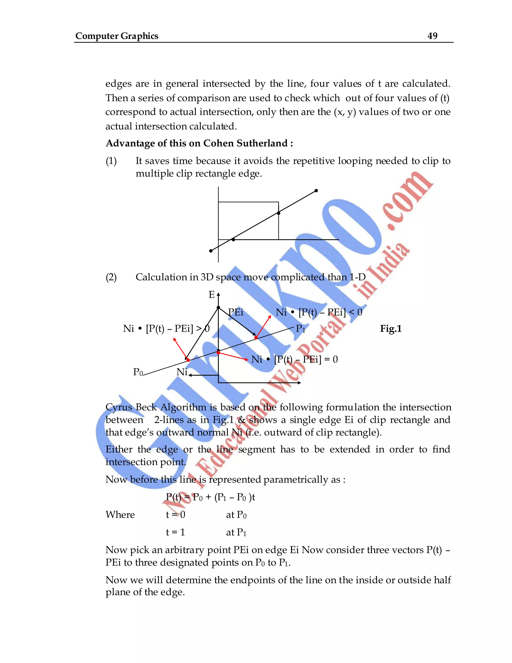 Computer Graphics 49
edges are in general intersected by the line, four values of t are calculated.
Then a series of comparison are used to check which out of four values of (t)
correspond to actual intersection, only then are the (x, y) values of two or one
actual intersection calculated.
Advantage of this on Cohen Sutherland :
(1) It saves time because it avoids the repetitive looping needed to clip to
multiple clip rectangle edge.
(2) Calculation in 3D space move complicated than 1-D
E
PEi Ni • [P(t) – PEi] < 0
Ni • [P(t) – PEi] > 0 P1 Fig.1
Ni • [P(t) – PEi] = 0
P0 Ni
Cyrus Beck Algorithm is based on the following formulation the intersection
between 2-lines as in Fig.1 & shows a single edge Ei of clip rectangle and
that edge‟s outward normal Ni (i.e. outward of clip rectangle).
Either the edge or the line segment has to be extended in order to find
intersection point.
Now before this line is represented parametrically as :
P(t) = P0 + (P1 – P0 )t
Where t = 0 at P0
t = 1 at P1
Now pick an arbitrary point PEi on edge Ei Now consider three vectors P(t) –
PEi to three designated points on P0 to P1.
Now we will determine the endpoints of the line on the inside or outside half
plane of the edge.
 