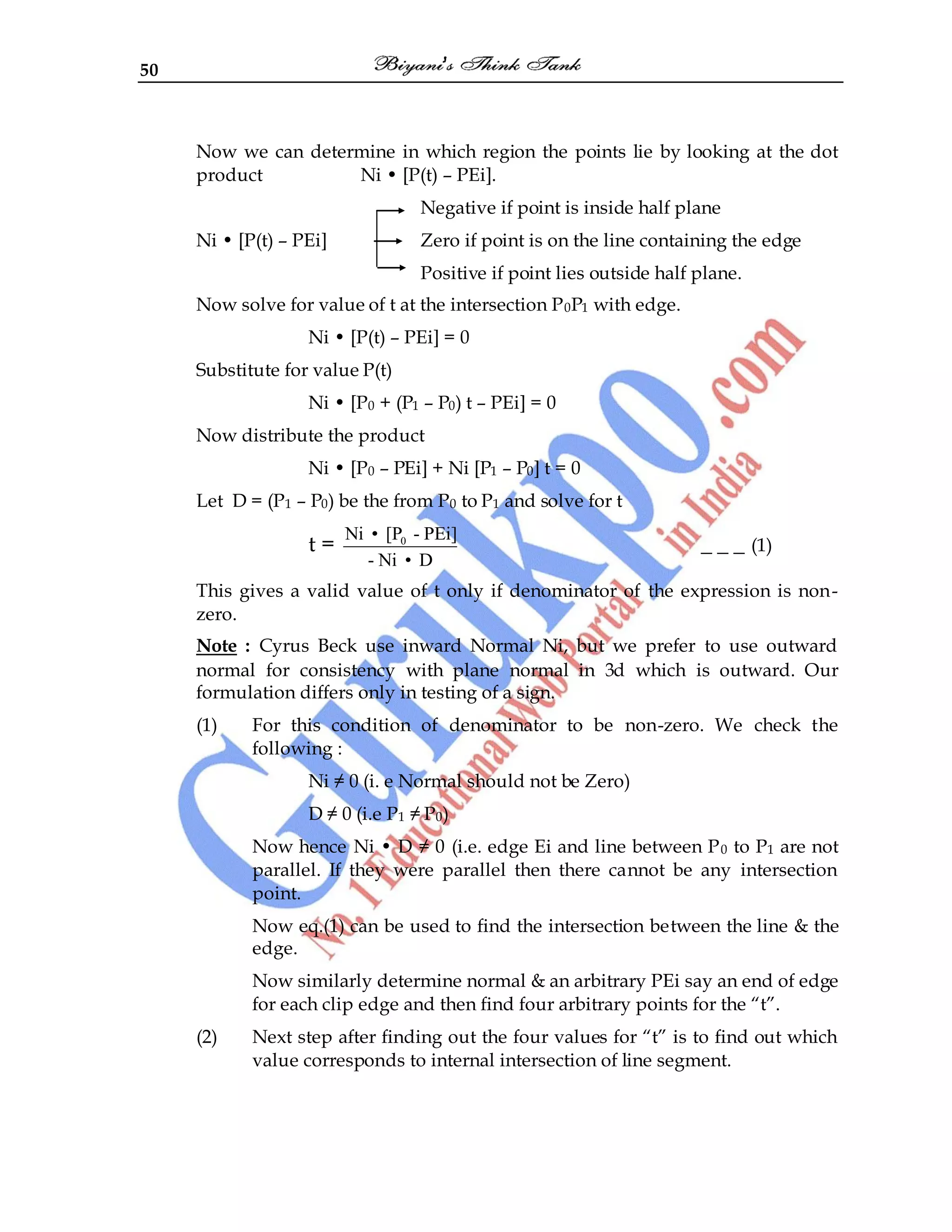 50
Now we can determine in which region the points lie by looking at the dot
product Ni • [P(t) – PEi].
Negative if point is inside half plane
Ni • [P(t) – PEi] Zero if point is on the line containing the edge
Positive if point lies outside half plane.
Now solve for value of t at the intersection P0P1 with edge.
Ni • [P(t) – PEi] = 0
Substitute for value P(t)
Ni • [P0 + (P1 – P0) t – PEi] = 0
Now distribute the product
Ni • [P0 – PEi] + Ni [P1 – P0] t = 0
Let D = (P1 – P0) be the from P0 to P1 and solve for t
t = 0
Ni • [P - PEi]
- Ni • D
_ _ _ (1)
This gives a valid value of t only if denominator of the expression is non-
zero.
Note : Cyrus Beck use inward Normal Ni, but we prefer to use outward
normal for consistency with plane normal in 3d which is outward. Our
formulation differs only in testing of a sign.
(1) For this condition of denominator to be non-zero. We check the
following :
Ni ≠ 0 (i. e Normal should not be Zero)
D ≠ 0 (i.e P1 ≠ P0)
Now hence Ni • D ≠ 0 (i.e. edge Ei and line between P0 to P1 are not
parallel. If they were parallel then there cannot be any intersection
point.
Now eq.(1) can be used to find the intersection between the line & the
edge.
Now similarly determine normal & an arbitrary PEi say an end of edge
for each clip edge and then find four arbitrary points for the “t”.
(2) Next step after finding out the four values for “t” is to find out which
value corresponds to internal intersection of line segment.
 