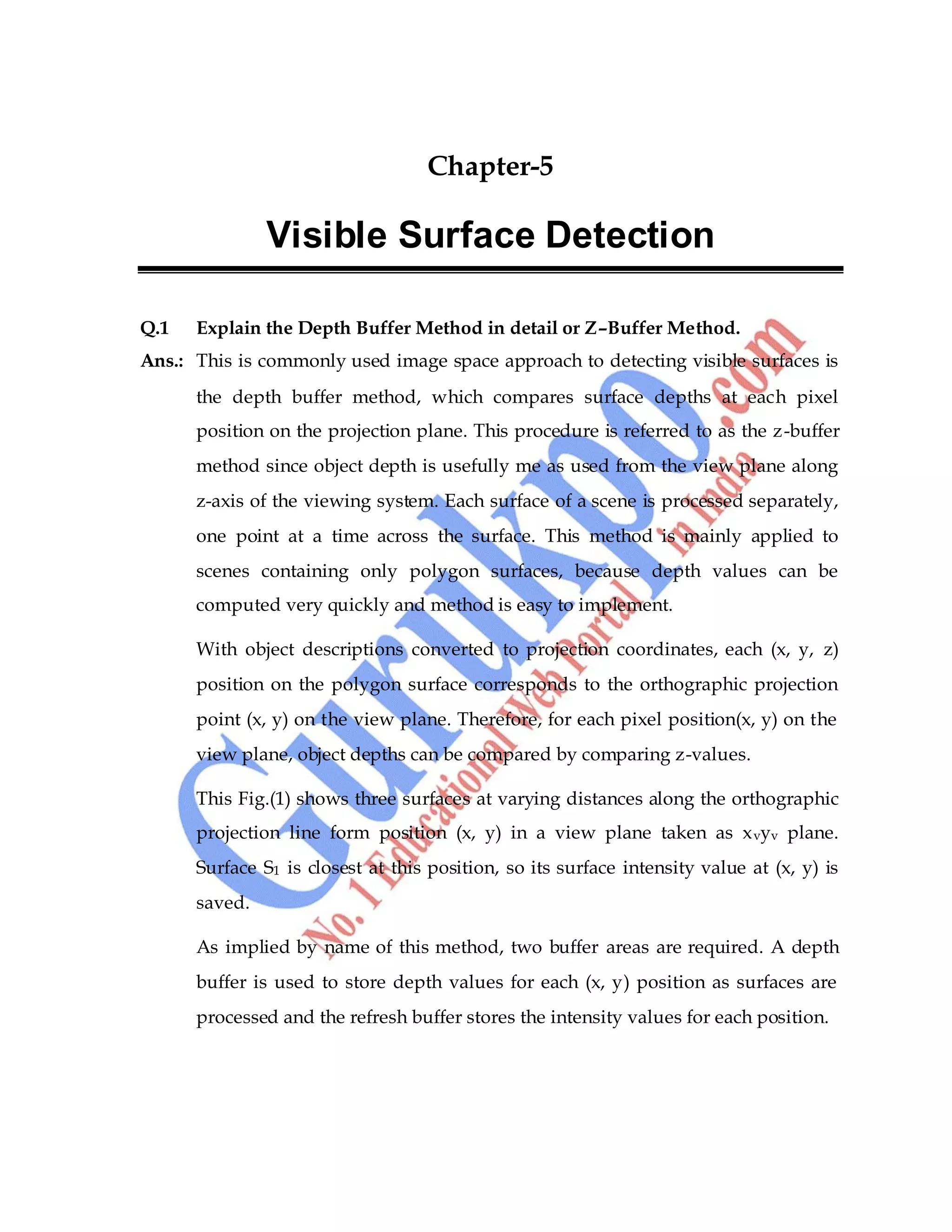 Computer Graphics 53
Chapter-5
Visible Surface Detection
Q.1 Explain the Depth Buffer Method in detail or Z–Buffer Method.
Ans.: This is commonly used image space approach to detecting visible surfaces is
the depth buffer method, which compares surface depths at each pixel
position on the projection plane. This procedure is referred to as the z-buffer
method since object depth is usefully me as used from the view plane along
z-axis of the viewing system. Each surface of a scene is processed separately,
one point at a time across the surface. This method is mainly applied to
scenes containing only polygon surfaces, because depth values can be
computed very quickly and method is easy to implement.
With object descriptions converted to projection coordinates, each (x, y, z)
position on the polygon surface corresponds to the orthographic projection
point (x, y) on the view plane. Therefore, for each pixel position(x, y) on the
view plane, object depths can be compared by comparing z-values.
This Fig.(1) shows three surfaces at varying distances along the orthographic
projection line form position (x, y) in a view plane taken as xvyv plane.
Surface S1 is closest at this position, so its surface intensity value at (x, y) is
saved.
As implied by name of this method, two buffer areas are required. A depth
buffer is used to store depth values for each (x, y) position as surfaces are
processed and the refresh buffer stores the intensity values for each position.
 