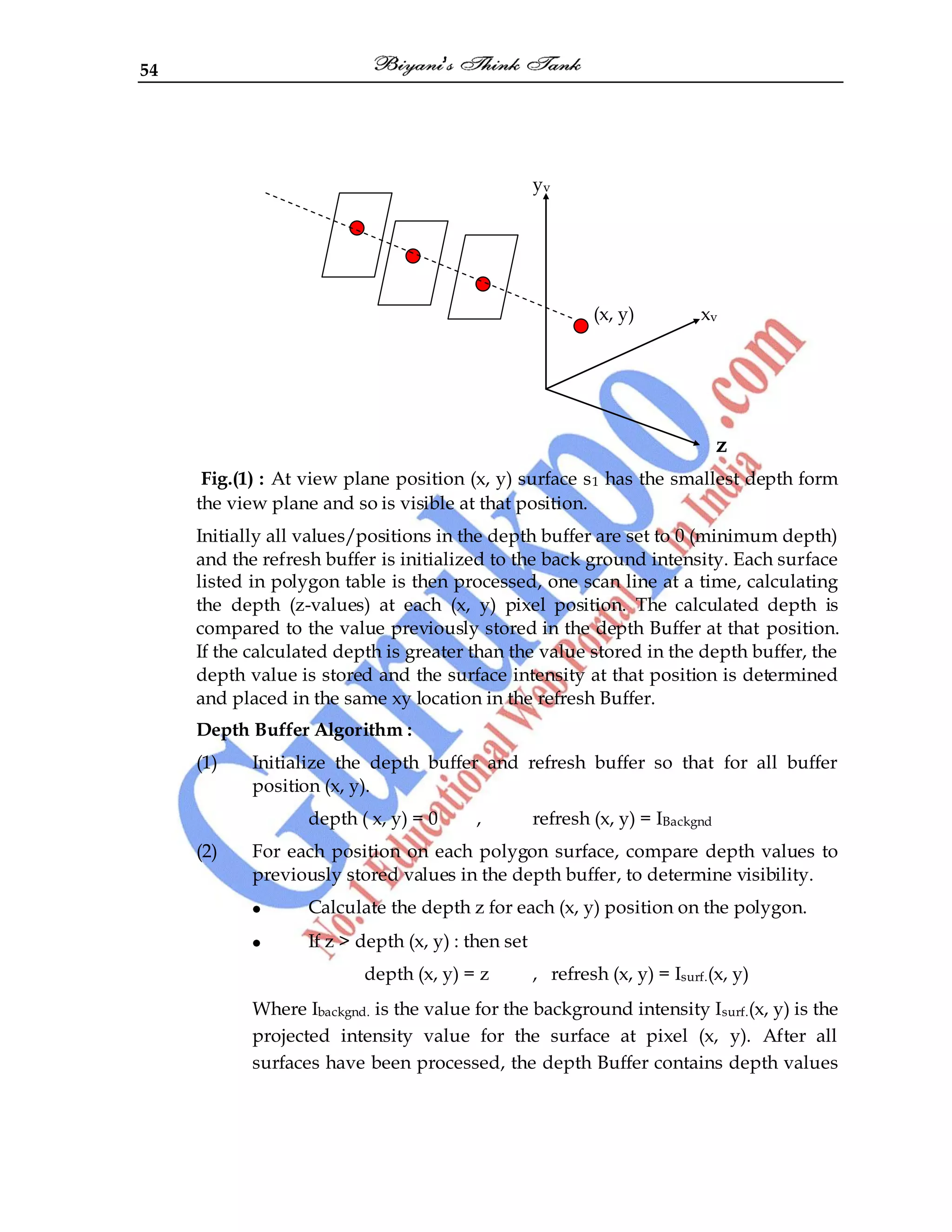 54
yv
(x, y) xv
z
Fig.(1) : At view plane position (x, y) surface s1 has the smallest depth form
the view plane and so is visible at that position.
Initially all values/positions in the depth buffer are set to 0 (minimum depth)
and the refresh buffer is initialized to the back ground intensity. Each surface
listed in polygon table is then processed, one scan line at a time, calculating
the depth (z-values) at each (x, y) pixel position. The calculated depth is
compared to the value previously stored in the depth Buffer at that position.
If the calculated depth is greater than the value stored in the depth buffer, the
depth value is stored and the surface intensity at that position is determined
and placed in the same xy location in the refresh Buffer.
Depth Buffer Algorithm :
(1) Initialize the depth buffer and refresh buffer so that for all buffer
position (x, y).
depth ( x, y) = 0 , refresh (x, y) = IBackgnd
(2) For each position on each polygon surface, compare depth values to
previously stored values in the depth buffer, to determine visibility.
Calculate the depth z for each (x, y) position on the polygon.
If z > depth (x, y) : then set
depth (x, y) = z , refresh (x, y) = Isurf.(x, y)
Where Ibackgnd. is the value for the background intensity Isurf.(x, y) is the
projected intensity value for the surface at pixel (x, y). After all
surfaces have been processed, the depth Buffer contains depth values
 