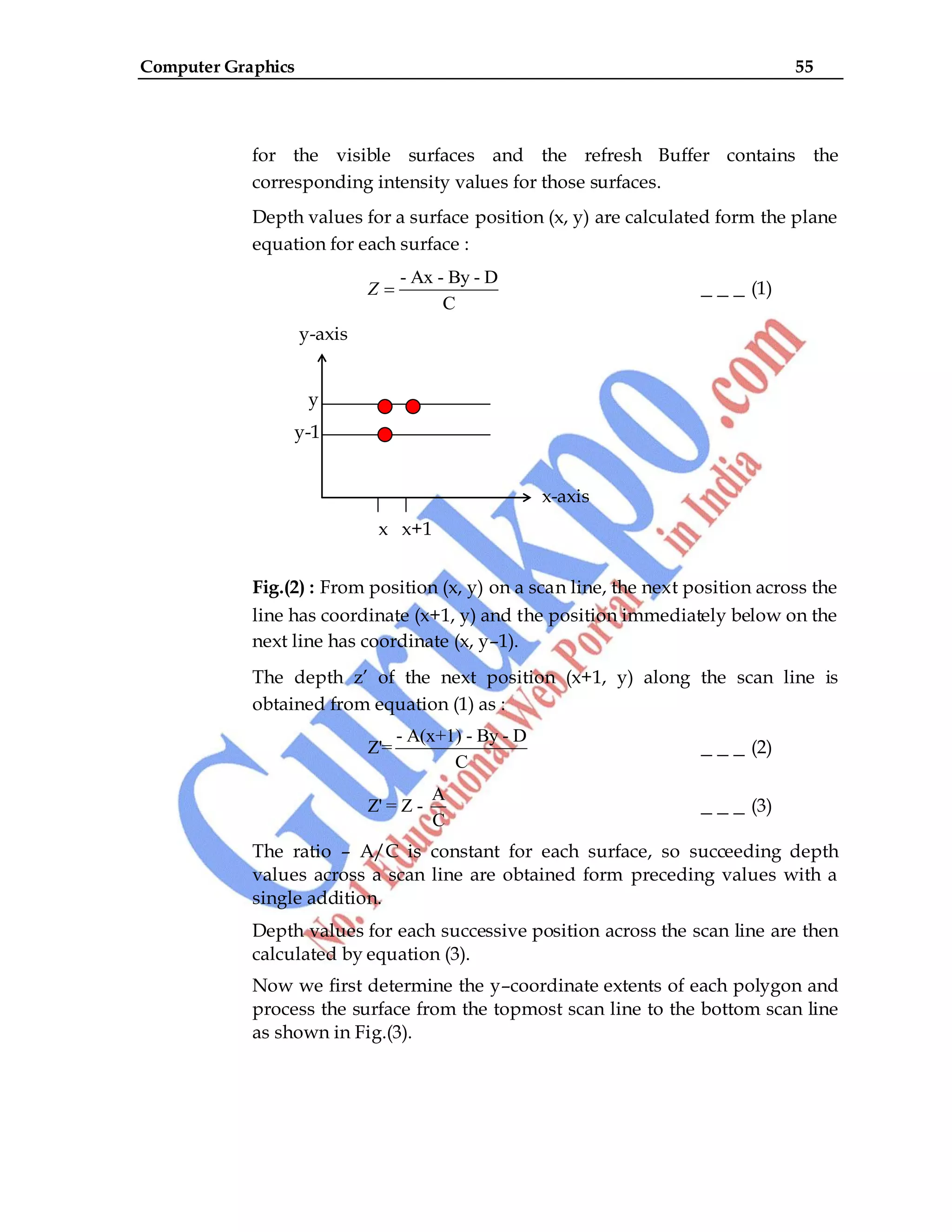 Computer Graphics 55
for the visible surfaces and the refresh Buffer contains the
corresponding intensity values for those surfaces.
Depth values for a surface position (x, y) are calculated form the plane
equation for each surface :
- Ax - By - D
C
Z _ _ _ (1)
y-axis
y
y-1
x-axis
x x+1
Fig.(2) : From position (x, y) on a scan line, the next position across the
line has coordinate (x+1, y) and the position immediately below on the
next line has coordinate (x, y–1).
The depth z‟ of the next position (x+1, y) along the scan line is
obtained from equation (1) as :
- A(x+1) - By - D
Z'=
C
_ _ _ (2)
A
Z' = Z -
C
_ _ _ (3)
The ratio – A/C is constant for each surface, so succeeding depth
values across a scan line are obtained form preceding values with a
single addition.
Depth values for each successive position across the scan line are then
calculated by equation (3).
Now we first determine the y–coordinate extents of each polygon and
process the surface from the topmost scan line to the bottom scan line
as shown in Fig.(3).
 