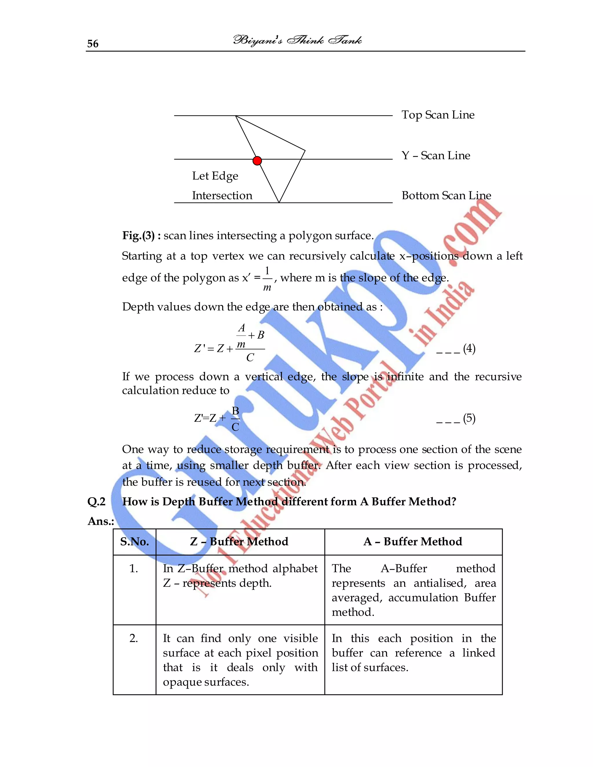 56
Top Scan Line
Y – Scan Line
Let Edge
Intersection Bottom Scan Line
Fig.(3) : scan lines intersecting a polygon surface.
Starting at a top vertex we can recursively calculate x–positions down a left
edge of the polygon as x‟ =
1
m
, where m is the slope of the edge.
Depth values down the edge are then obtained as :
'
A
B
m
Z Z
C
_ _ _ (4)
If we process down a vertical edge, the slope is infinite and the recursive
calculation reduce to
B
Z'=Z +
C
_ _ _ (5)
One way to reduce storage requirement is to process one section of the scene
at a time, using smaller depth buffer. After each view section is processed,
the buffer is reused for next section.
Q.2 How is Depth Buffer Method different form A Buffer Method?
Ans.:
S.No. Z – Buffer Method A – Buffer Method
1. In Z–Buffer method alphabet
Z – represents depth.
The A–Buffer method
represents an antialised, area
averaged, accumulation Buffer
method.
2. It can find only one visible
surface at each pixel position
that is it deals only with
opaque surfaces.
In this each position in the
buffer can reference a linked
list of surfaces.
 