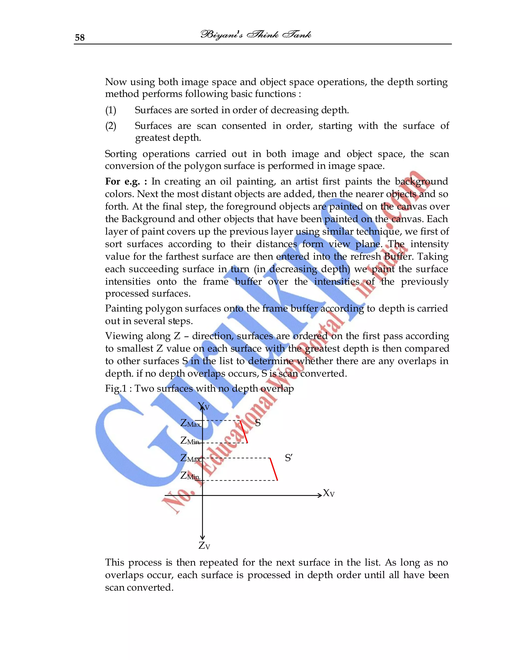 58
Now using both image space and object space operations, the depth sorting
method performs following basic functions :
(1) Surfaces are sorted in order of decreasing depth.
(2) Surfaces are scan consented in order, starting with the surface of
greatest depth.
Sorting operations carried out in both image and object space, the scan
conversion of the polygon surface is performed in image space.
For e.g. : In creating an oil painting, an artist first paints the background
colors. Next the most distant objects are added, then the nearer objects and so
forth. At the final step, the foreground objects are painted on the canvas over
the Background and other objects that have been painted on the canvas. Each
layer of paint covers up the previous layer using similar technique, we first of
sort surfaces according to their distances form view plane. The intensity
value for the farthest surface are then entered into the refresh Buffer. Taking
each succeeding surface in turn (in decreasing depth) we paint the surface
intensities onto the frame buffer over the intensities of the previously
processed surfaces.
Painting polygon surfaces onto the frame buffer according to depth is carried
out in several steps.
Viewing along Z – direction, surfaces are ordered on the first pass according
to smallest Z value on each surface with the greatest depth is then compared
to other surfaces S in the list to determine whether there are any overlaps in
depth. if no depth overlaps occurs, S is scan converted.
Fig.1 : Two surfaces with no depth overlap
YV
ZMax. S
ZMin.
ZMax. S‟
ZMin.
XV
ZV
This process is then repeated for the next surface in the list. As long as no
overlaps occur, each surface is processed in depth order until all have been
scan converted.
 