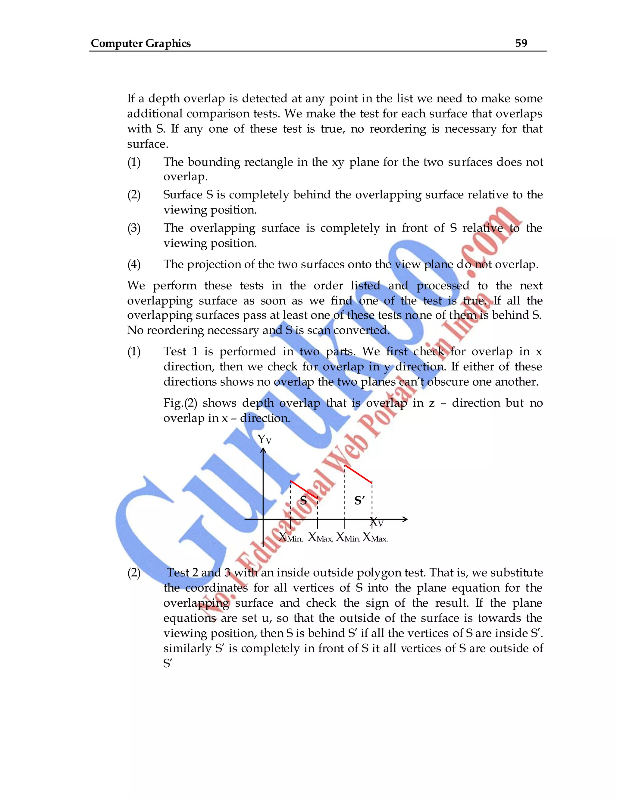 Computer Graphics 59
If a depth overlap is detected at any point in the list we need to make some
additional comparison tests. We make the test for each surface that overlaps
with S. If any one of these test is true, no reordering is necessary for that
surface.
(1) The bounding rectangle in the xy plane for the two surfaces does not
overlap.
(2) Surface S is completely behind the overlapping surface relative to the
viewing position.
(3) The overlapping surface is completely in front of S relative to the
viewing position.
(4) The projection of the two surfaces onto the view plane do not overlap.
We perform these tests in the order listed and processed to the next
overlapping surface as soon as we find one of the test is true. If all the
overlapping surfaces pass at least one of these tests none of them is behind S.
No reordering necessary and S is scan converted.
(1) Test 1 is performed in two parts. We first check for overlap in x
direction, then we check for overlap in y direction. If either of these
directions shows no overlap the two planes can‟t obscure one another.
Fig.(2) shows depth overlap that is overlap in z – direction but no
overlap in x – direction.
YV
S S’
XV
XMin. XMax. XMin. XMax.
(2) Test 2 and 3 with an inside outside polygon test. That is, we substitute
the coordinates for all vertices of S into the plane equation for the
overlapping surface and check the sign of the result. If the plane
equations are set u, so that the outside of the surface is towards the
viewing position, then S is behind S‟ if all the vertices of S are inside S‟.
similarly S‟ is completely in front of S it all vertices of S are outside of
S‟
 