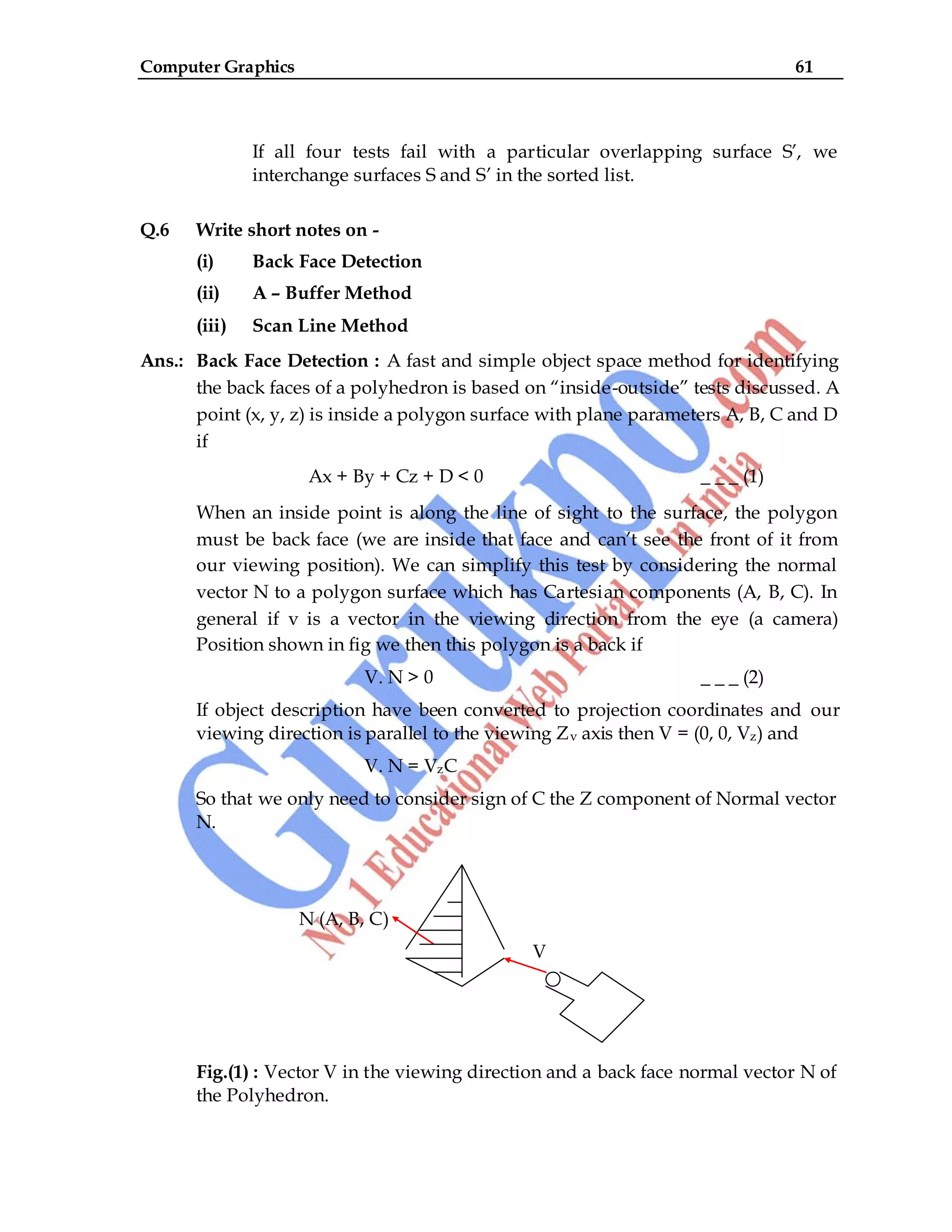 Computer Graphics 61
If all four tests fail with a particular overlapping surface S‟, we
interchange surfaces S and S‟ in the sorted list.
Q.6 Write short notes on -
(i) Back Face Detection
(ii) A – Buffer Method
(iii) Scan Line Method
Ans.: Back Face Detection : A fast and simple object space method for identifying
the back faces of a polyhedron is based on “inside-outside” tests discussed. A
point (x, y, z) is inside a polygon surface with plane parameters A, B, C and D
if
Ax + By + Cz + D < 0 _ _ _ (1)
When an inside point is along the line of sight to the surface, the polygon
must be back face (we are inside that face and can‟t see the front of it from
our viewing position). We can simplify this test by considering the normal
vector N to a polygon surface which has Cartesian components (A, B, C). In
general if v is a vector in the viewing direction from the eye (a camera)
Position shown in fig we then this polygon is a back if
V. N > 0 _ _ _ (2)
If object description have been converted to projection coordinates and our
viewing direction is parallel to the viewing Zv axis then V = (0, 0, Vz) and
V. N = VzC
So that we only need to consider sign of C the Z component of Normal vector
N.
N (A, B, C)
V
Fig.(1) : Vector V in the viewing direction and a back face normal vector N of
the Polyhedron.
 