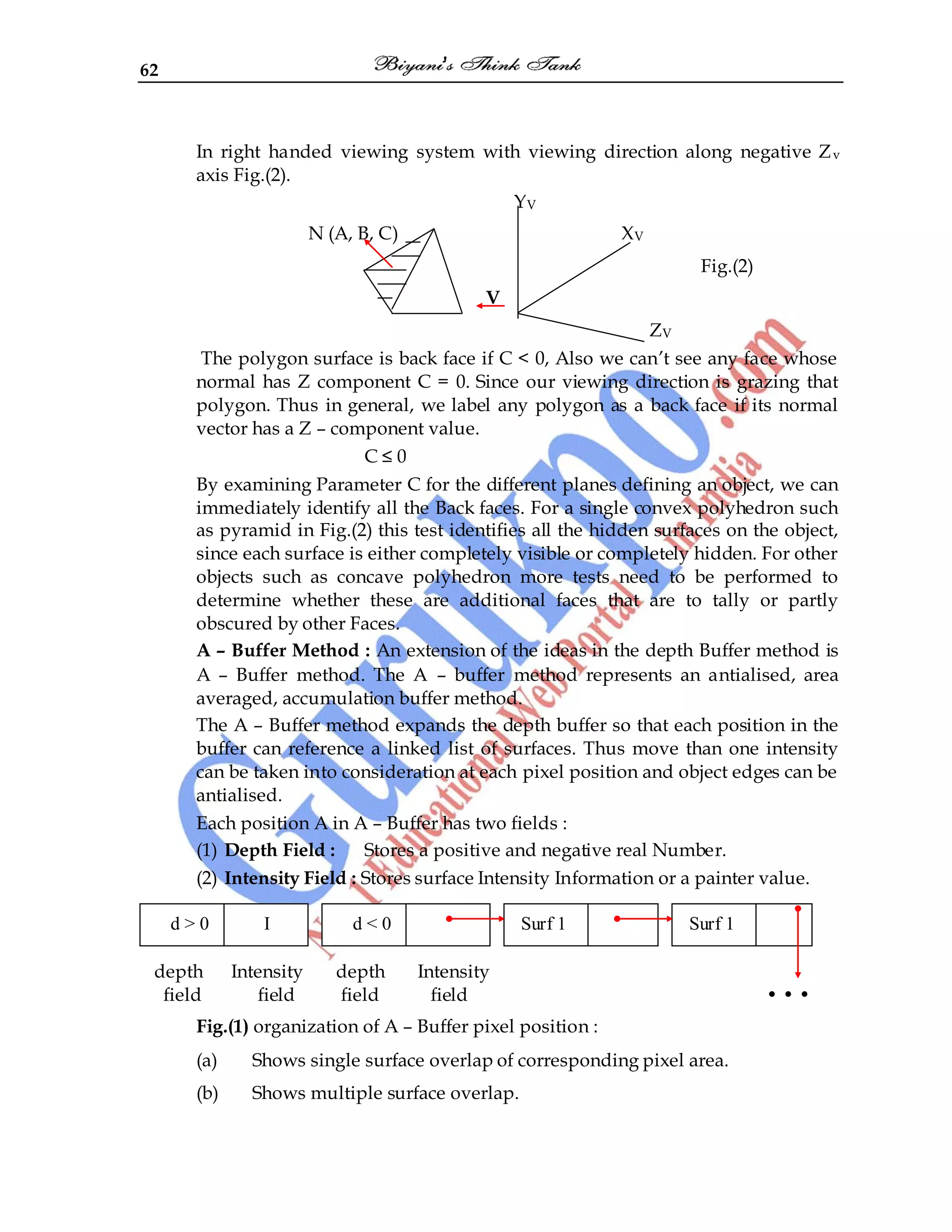 62
In right handed viewing system with viewing direction along negative Zv
axis Fig.(2).
YV
N (A, B, C) XV
Fig.(2)
V
ZV
The polygon surface is back face if C < 0, Also we can‟t see any face whose
normal has Z component C = 0. Since our viewing direction is grazing that
polygon. Thus in general, we label any polygon as a back face if its normal
vector has a Z – component value.
C ≤ 0
By examining Parameter C for the different planes defining an object, we can
immediately identify all the Back faces. For a single convex polyhedron such
as pyramid in Fig.(2) this test identifies all the hidden surfaces on the object,
since each surface is either completely visible or completely hidden. For other
objects such as concave polyhedron more tests need to be performed to
determine whether these are additional faces that are to tally or partly
obscured by other Faces.
A – Buffer Method : An extension of the ideas in the depth Buffer method is
A – Buffer method. The A – buffer method represents an antialised, area
averaged, accumulation buffer method.
The A – Buffer method expands the depth buffer so that each position in the
buffer can reference a linked list of surfaces. Thus move than one intensity
can be taken into consideration at each pixel position and object edges can be
antialised.
Each position A in A – Buffer has two fields :
(1) Depth Field : Stores a positive and negative real Number.
(2) Intensity Field : Stores surface Intensity Information or a painter value.
depth Intensity depth Intensity
field field field field • • •
Fig.(1) organization of A – Buffer pixel position :
(a) Shows single surface overlap of corresponding pixel area.
(b) Shows multiple surface overlap.
d > 0 I d < 0 Surf 1 Surf 1
 