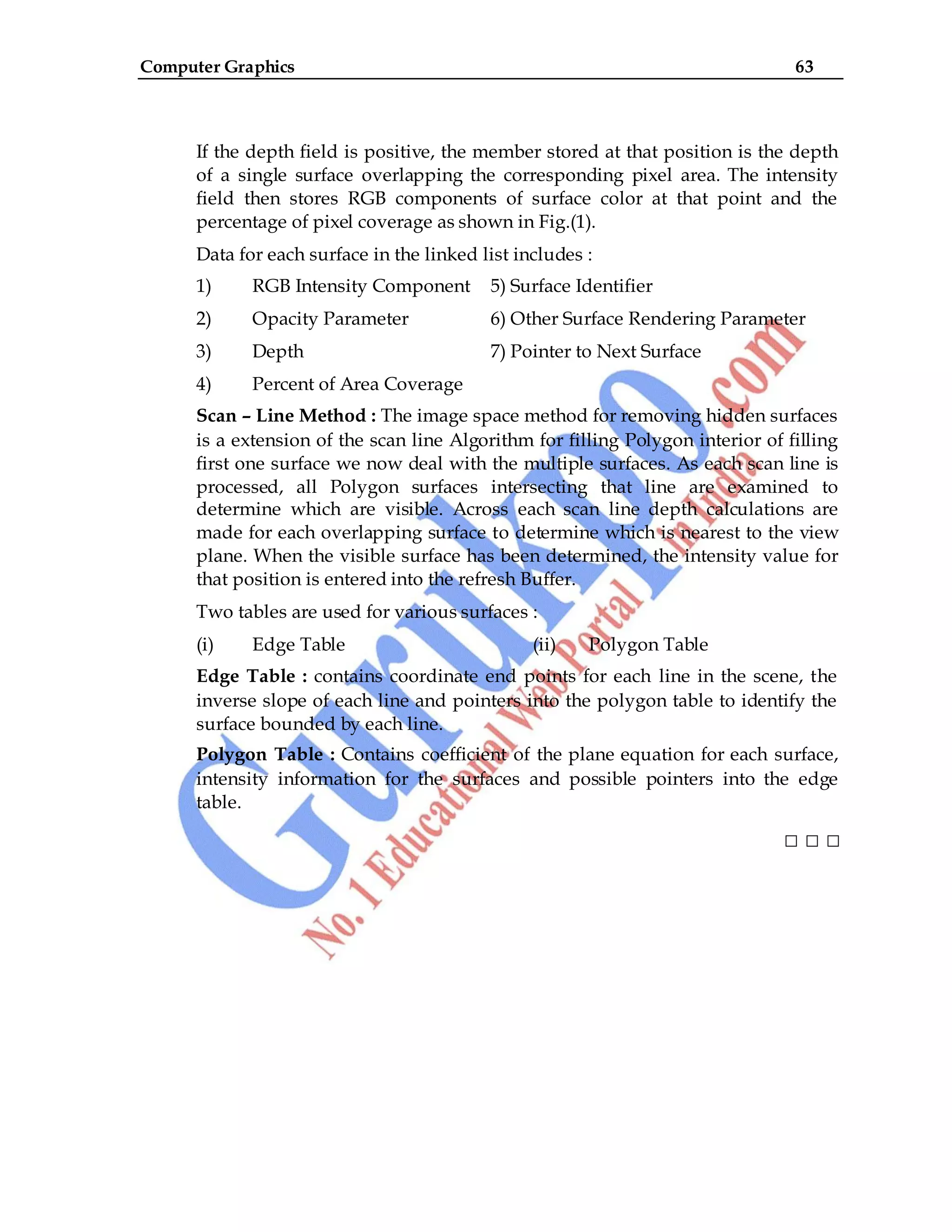 Computer Graphics 63
If the depth field is positive, the member stored at that position is the depth
of a single surface overlapping the corresponding pixel area. The intensity
field then stores RGB components of surface color at that point and the
percentage of pixel coverage as shown in Fig.(1).
Data for each surface in the linked list includes :
1) RGB Intensity Component 5) Surface Identifier
2) Opacity Parameter 6) Other Surface Rendering Parameter
3) Depth 7) Pointer to Next Surface
4) Percent of Area Coverage
Scan – Line Method : The image space method for removing hidden surfaces
is a extension of the scan line Algorithm for filling Polygon interior of filling
first one surface we now deal with the multiple surfaces. As each scan line is
processed, all Polygon surfaces intersecting that line are examined to
determine which are visible. Across each scan line depth calculations are
made for each overlapping surface to determine which is nearest to the view
plane. When the visible surface has been determined, the intensity value for
that position is entered into the refresh Buffer.
Two tables are used for various surfaces :
(i) Edge Table (ii) Polygon Table
Edge Table : contains coordinate end points for each line in the scene, the
inverse slope of each line and pointers into the polygon table to identify the
surface bounded by each line.
Polygon Table : Contains coefficient of the plane equation for each surface,
intensity information for the surfaces and possible pointers into the edge
table.
□ □ □
 