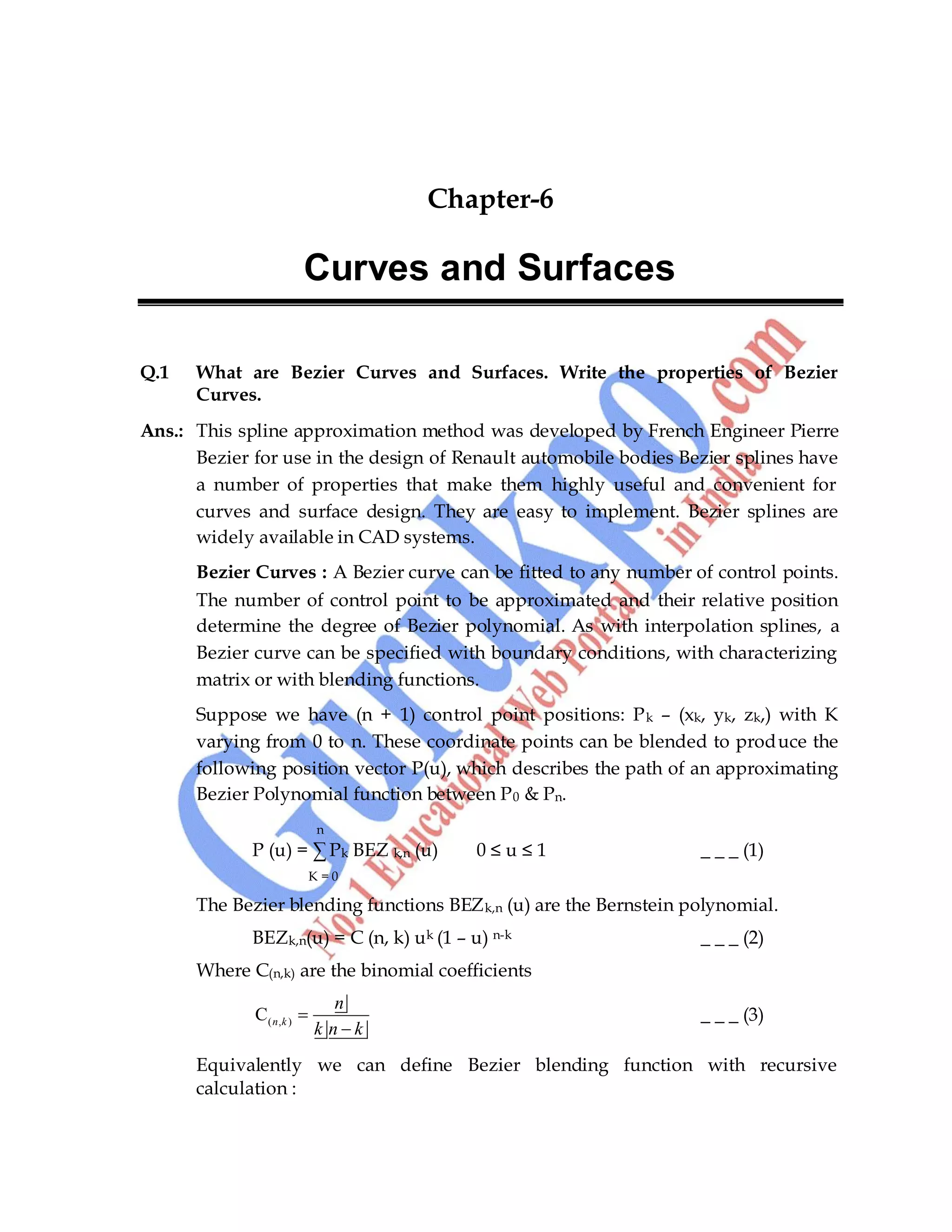 64
Chapter-6
Curves and Surfaces
Q.1 What are Bezier Curves and Surfaces. Write the properties of Bezier
Curves.
Ans.: This spline approximation method was developed by French Engineer Pierre
Bezier for use in the design of Renault automobile bodies Bezier splines have
a number of properties that make them highly useful and convenient for
curves and surface design. They are easy to implement. Bezier splines are
widely available in CAD systems.
Bezier Curves : A Bezier curve can be fitted to any number of control points.
The number of control point to be approximated and their relative position
determine the degree of Bezier polynomial. As with interpolation splines, a
Bezier curve can be specified with boundary conditions, with characterizing
matrix or with blending functions.
Suppose we have (n + 1) control point positions: Pk – (xk, yk, zk,) with K
varying from 0 to n. These coordinate points can be blended to produce the
following position vector P(u), which describes the path of an approximating
Bezier Polynomial function between P0 & Pn.
n
P (u) = ∑ Pk BEZ k,n (u) 0 ≤ u ≤ 1 _ _ _ (1)
K = 0
The Bezier blending functions BEZk,n (u) are the Bernstein polynomial.
BEZk,n(u) = C (n, k) uk (1 – u) n-k _ _ _ (2)
Where C(n,k) are the binomial coefficients
( , )
C n k
n
k n k
_ _ _ (3)
Equivalently we can define Bezier blending function with recursive
calculation :
 