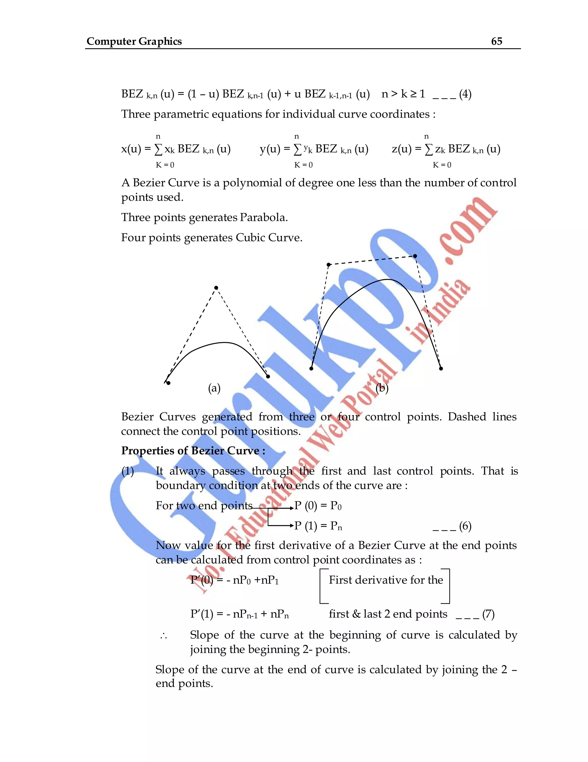 Computer Graphics 65
BEZ k,n (u) = (1 – u) BEZ k,n-1 (u) + u BEZ k-1,n-1 (u) n > k ≥ 1 _ _ _ (4)
Three parametric equations for individual curve coordinates :
n n n
x(u) = ∑ xk BEZ k,n (u) y(u) = ∑ yk BEZ k,n (u) z(u) = ∑ zk BEZ k,n (u)
K = 0 K = 0 K = 0
A Bezier Curve is a polynomial of degree one less than the number of control
points used.
Three points generates Parabola.
Four points generates Cubic Curve.
(a) (b)
Bezier Curves generated from three or four control points. Dashed lines
connect the control point positions.
Properties of Bezier Curve :
(1) It always passes through the first and last control points. That is
boundary condition at two ends of the curve are :
For two end points P (0) = P0
P (1) = Pn _ _ _ (6)
Now value for the first derivative of a Bezier Curve at the end points
can be calculated from control point coordinates as :
P‟(0) = - nP0 +nP1 First derivative for the
P‟(1) = - nPn-1 + nPn first & last 2 end points _ _ _ (7)
Slope of the curve at the beginning of curve is calculated by
joining the beginning 2- points.
Slope of the curve at the end of curve is calculated by joining the 2 –
end points.
 