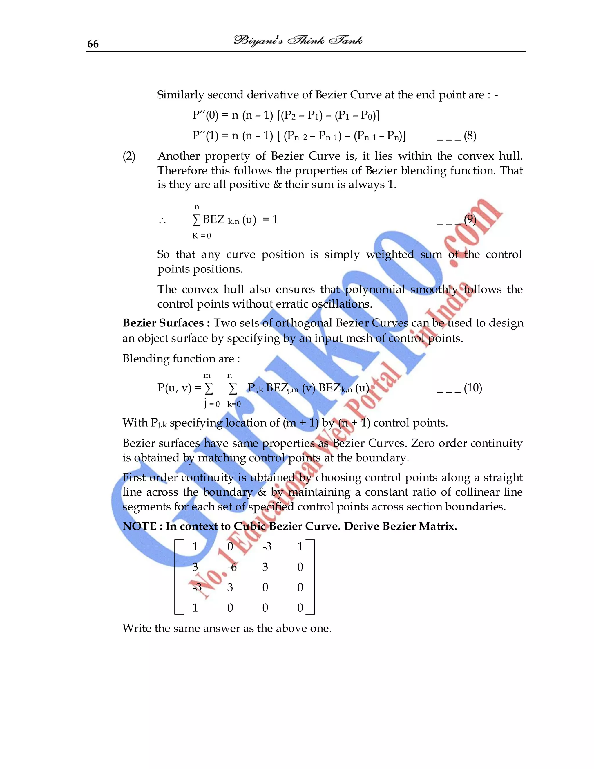 66
Similarly second derivative of Bezier Curve at the end point are : -
P‟‟(0) = n (n – 1) [(P2 – P1) – (P1 – P0)]
P‟‟(1) = n (n – 1) [ (Pn–2 – Pn–1) – (Pn–1 – Pn)] _ _ _ (8)
(2) Another property of Bezier Curve is, it lies within the convex hull.
Therefore this follows the properties of Bezier blending function. That
is they are all positive & their sum is always 1.
n
∑ BEZ k,n (u) = 1 _ _ _ (9)
K = 0
So that any curve position is simply weighted sum of the control
points positions.
The convex hull also ensures that polynomial smoothly follows the
control points without erratic oscillations.
Bezier Surfaces : Two sets of orthogonal Bezier Curves can be used to design
an object surface by specifying by an input mesh of control points.
Blending function are :
m n
P(u, v) = ∑ ∑ Pj,k BEZj,m (v) BEZk,n (u) _ _ _ (10)
j = 0 k=0
With Pj,k specifying location of (m + 1) by (n + 1) control points.
Bezier surfaces have same properties as Bezier Curves. Zero order continuity
is obtained by matching control points at the boundary.
First order continuity is obtained by choosing control points along a straight
line across the boundary & by maintaining a constant ratio of collinear line
segments for each set of specified control points across section boundaries.
NOTE : In context to Cubic Bezier Curve. Derive Bezier Matrix.
1 0 -3 1
3 -6 3 0
-3 3 0 0
1 0 0 0
Write the same answer as the above one.
 