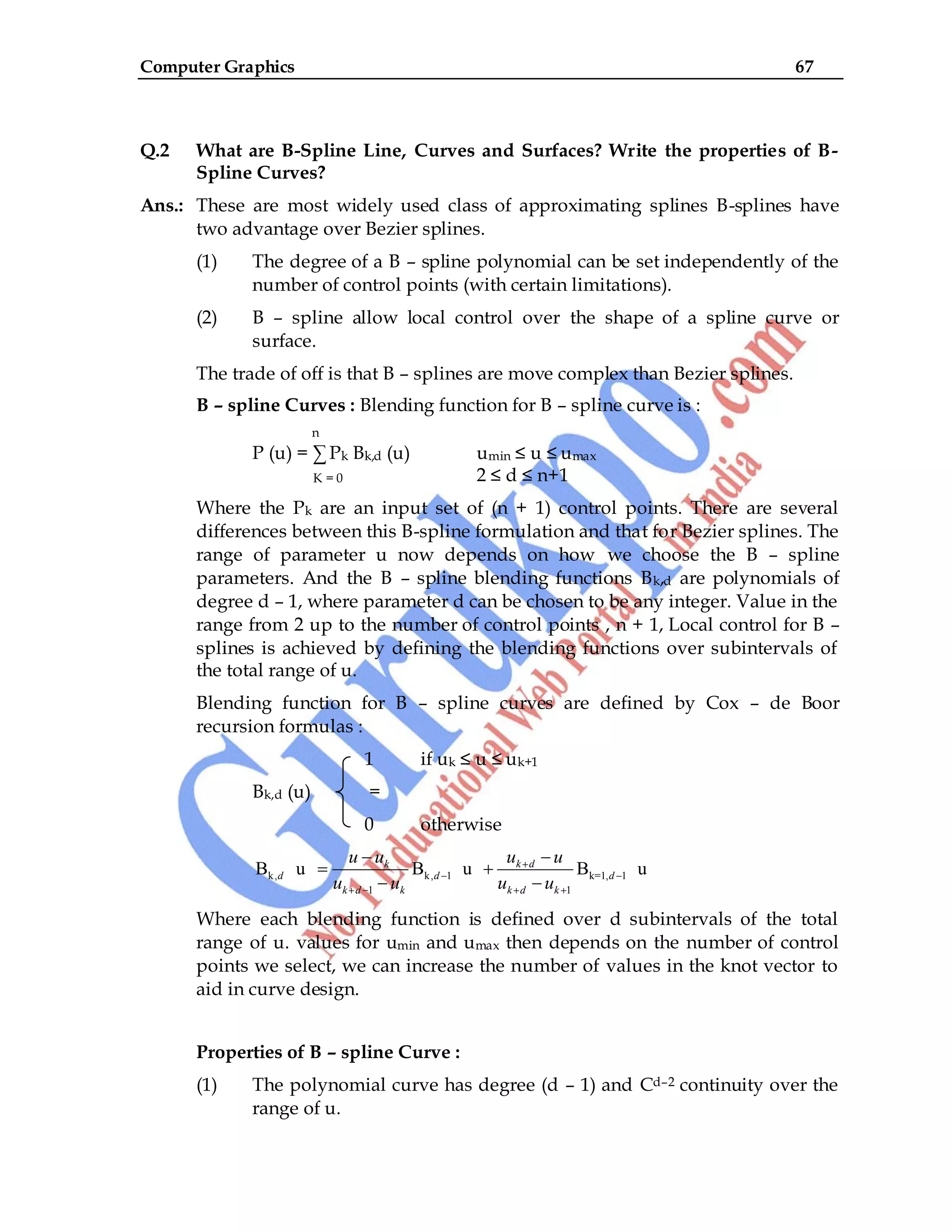 Computer Graphics 67
Q.2 What are B-Spline Line, Curves and Surfaces? Write the properties of B-
Spline Curves?
Ans.: These are most widely used class of approximating splines B-splines have
two advantage over Bezier splines.
(1) The degree of a B – spline polynomial can be set independently of the
number of control points (with certain limitations).
(2) B – spline allow local control over the shape of a spline curve or
surface.
The trade of off is that B – splines are move complex than Bezier splines.
B – spline Curves : Blending function for B – spline curve is :
n
P (u) = ∑ Pk Bk,d (u) umin ≤ u ≤ umax
K = 0 2 ≤ d ≤ n+1
Where the Pk are an input set of (n + 1) control points. There are several
differences between this B-spline formulation and that for Bezier splines. The
range of parameter u now depends on how we choose the B – spline
parameters. And the B – spline blending functions Bk,d are polynomials of
degree d – 1, where parameter d can be chosen to be any integer. Value in the
range from 2 up to the number of control points , n + 1, Local control for B –
splines is achieved by defining the blending functions over subintervals of
the total range of u.
Blending function for B – spline curves are defined by Cox – de Boor
recursion formulas :
1 if uk ≤ u ≤ uk+1
Bk,d (u) =
0 otherwise
k, k, 1 k=1, 1
1 1
B u B u B u
k k d
d d d
k d k k d k
u u u u
u u u u
Where each blending function is defined over d subintervals of the total
range of u. values for umin and umax then depends on the number of control
points we select, we can increase the number of values in the knot vector to
aid in curve design.
Properties of B – spline Curve :
(1) The polynomial curve has degree (d – 1) and Cd–2 continuity over the
range of u.
 
