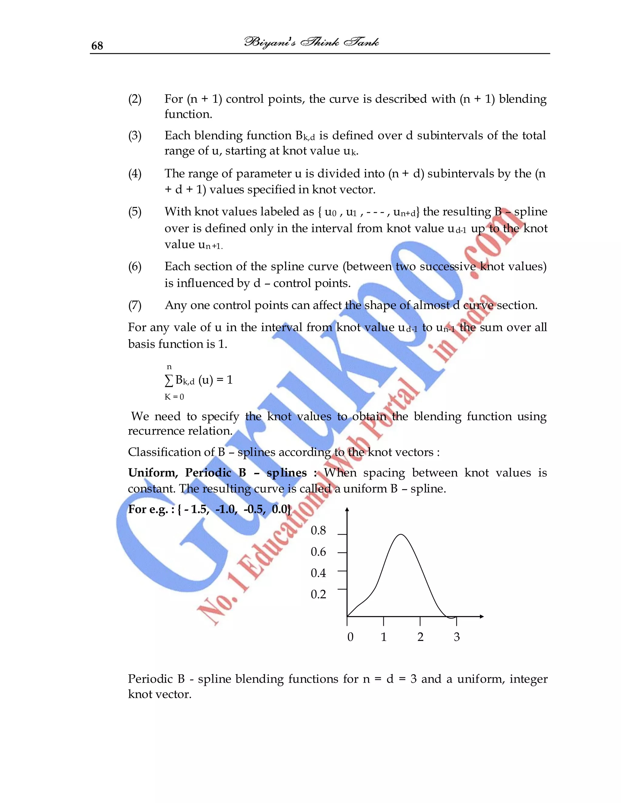 68
(2) For (n + 1) control points, the curve is described with (n + 1) blending
function.
(3) Each blending function Bk,d is defined over d subintervals of the total
range of u, starting at knot value uk.
(4) The range of parameter u is divided into (n + d) subintervals by the (n
+ d + 1) values specified in knot vector.
(5) With knot values labeled as { u0 , u1 , - - - , un+d} the resulting B – spline
over is defined only in the interval from knot value ud-1 up to the knot
value un+1.
(6) Each section of the spline curve (between two successive knot values)
is influenced by d – control points.
(7) Any one control points can affect the shape of almost d curve section.
For any vale of u in the interval from knot value ud-1 to un-1 the sum over all
basis function is 1.
n
∑ Bk,d (u) = 1
K = 0
We need to specify the knot values to obtain the blending function using
recurrence relation.
Classification of B – splines according to the knot vectors :
Uniform, Periodic B – splines : When spacing between knot values is
constant. The resulting curve is called a uniform B – spline.
For e.g. : { - 1.5, -1.0, -0.5, 0.0}
0.8
0.6
0.4
0.2
0 1 2 3
Periodic B - spline blending functions for n = d = 3 and a uniform, integer
knot vector.
 