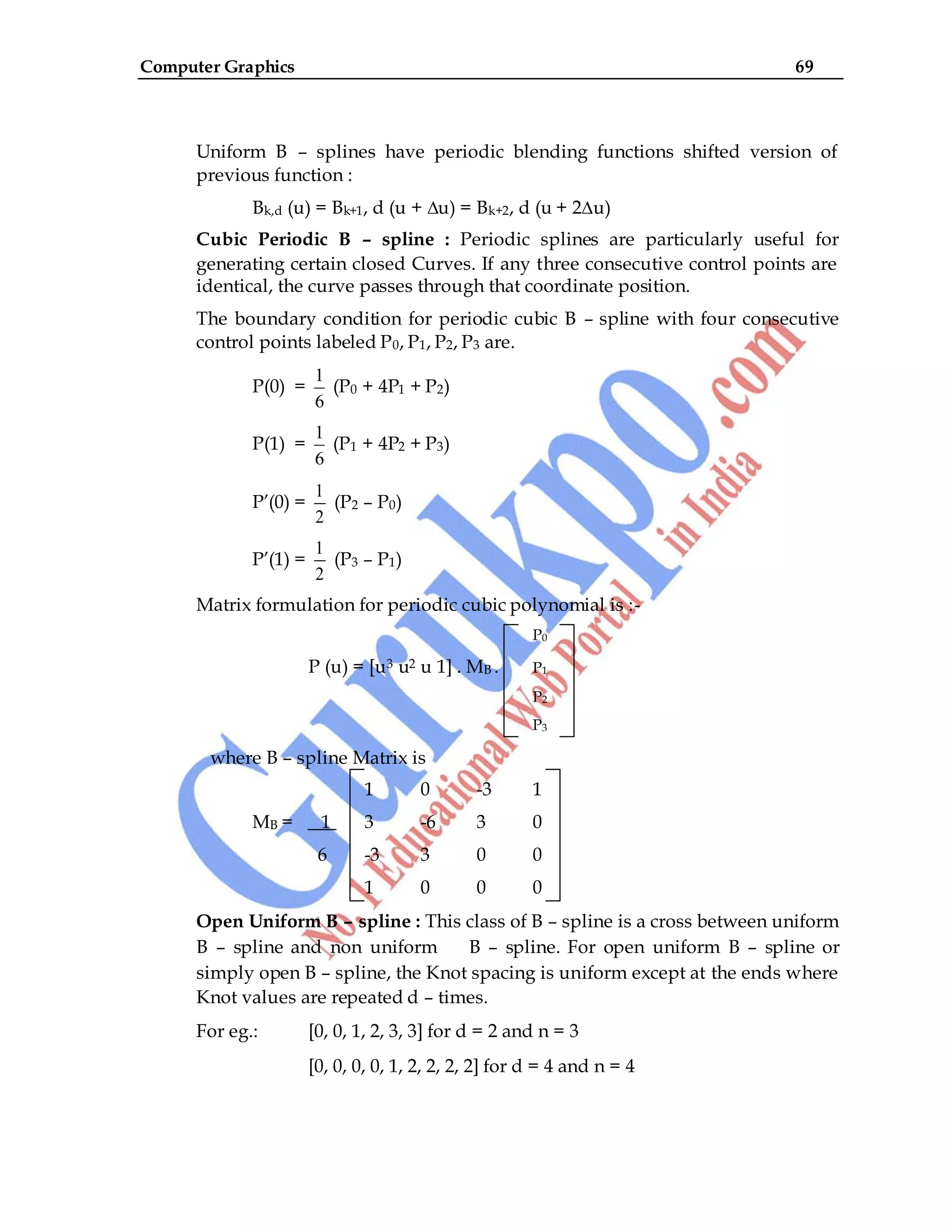 Computer Graphics 69
Uniform B – splines have periodic blending functions shifted version of
previous function :
Bk,d (u) = Bk+1, d (u + ∆u) = Bk+2, d (u + 2∆u)
Cubic Periodic B – spline : Periodic splines are particularly useful for
generating certain closed Curves. If any three consecutive control points are
identical, the curve passes through that coordinate position.
The boundary condition for periodic cubic B – spline with four consecutive
control points labeled P0, P1, P2, P3 are.
P(0) =
1
6
(P0 + 4P1 + P2)
P(1) =
1
6
(P1 + 4P2 + P3)
P‟(0) =
1
2
(P2 – P0)
P‟(1) =
1
2
(P3 – P1)
Matrix formulation for periodic cubic polynomial is :-
P0
P (u) = [u3 u2 u 1] . MB . P1
P2
P3
where B – spline Matrix is
1 0 -3 1
MB = 1 3 -6 3 0
6 -3 3 0 0
1 0 0 0
Open Uniform B – spline : This class of B – spline is a cross between uniform
B – spline and non uniform B – spline. For open uniform B – spline or
simply open B – spline, the Knot spacing is uniform except at the ends where
Knot values are repeated d – times.
For eg.: [0, 0, 1, 2, 3, 3] for d = 2 and n = 3
[0, 0, 0, 0, 1, 2, 2, 2, 2] for d = 4 and n = 4
 