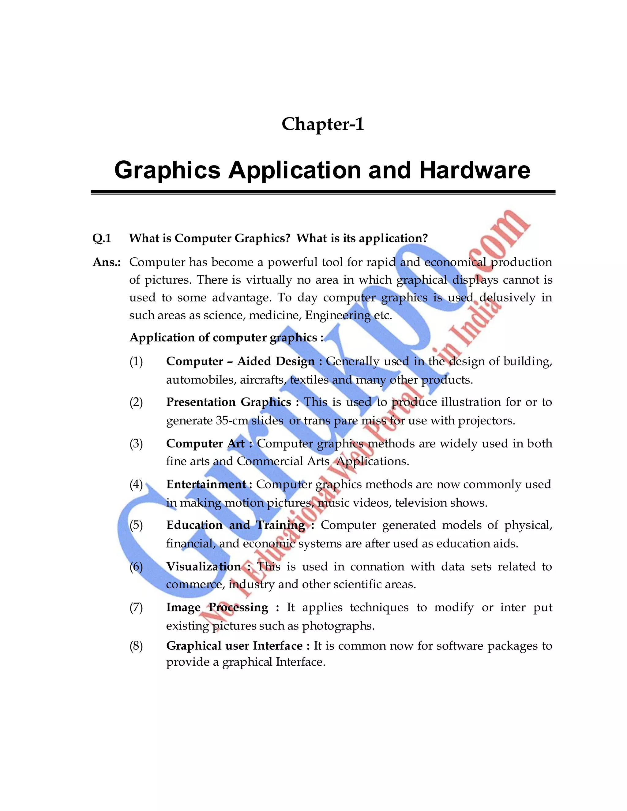 Computer Graphics 7
Chapter-1
Graphics Application and Hardware
Q.1 What is Computer Graphics? What is its application?
Ans.: Computer has become a powerful tool for rapid and economical production
of pictures. There is virtually no area in which graphical displays cannot is
used to some advantage. To day computer graphics is used delusively in
such areas as science, medicine, Engineering etc.
Application of computer graphics :
(1) Computer – Aided Design : Generally used in the design of building,
automobiles, aircrafts, textiles and many other products.
(2) Presentation Graphics : This is used to produce illustration for or to
generate 35-cm slides or trans pare miss for use with projectors.
(3) Computer Art : Computer graphics methods are widely used in both
fine arts and Commercial Arts Applications.
(4) Entertainment : Computer graphics methods are now commonly used
in making motion pictures, music videos, television shows.
(5) Education and Training : Computer generated models of physical,
financial, and economic systems are after used as education aids.
(6) Visualization : This is used in connation with data sets related to
commerce, industry and other scientific areas.
(7) Image Processing : It applies techniques to modify or inter put
existing pictures such as photographs.
(8) Graphical user Interface : It is common now for software packages to
provide a graphical Interface.
 