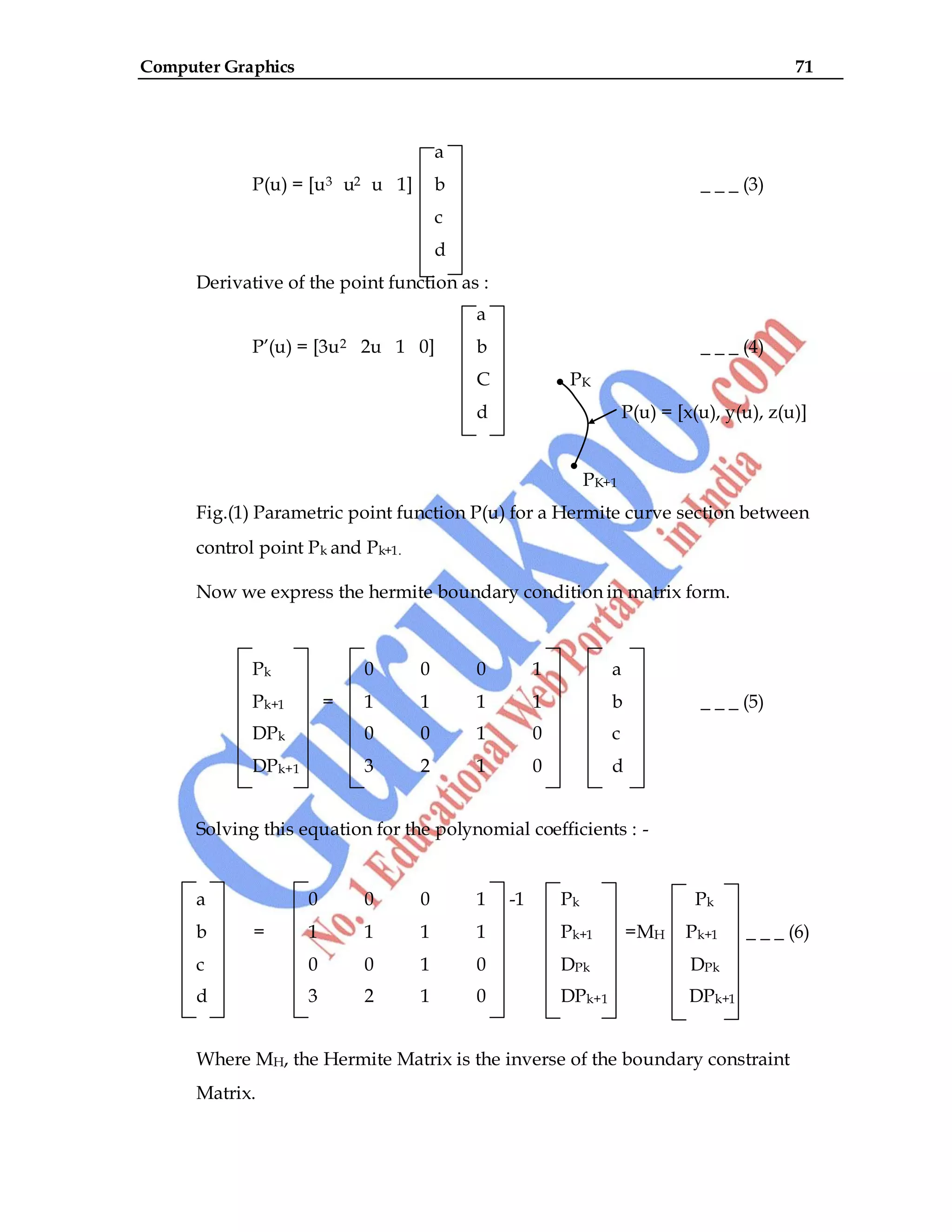 Computer Graphics 71
a
P(u) = [u3 u2 u 1] b _ _ _ (3)
c
d
Derivative of the point function as :
a
P‟(u) = [3u2 2u 1 0] b _ _ _ (4)
C PK
d P(u) = [x(u), y(u), z(u)]
PK+1
Fig.(1) Parametric point function P(u) for a Hermite curve section between
control point Pk and Pk+1.
Now we express the hermite boundary condition in matrix form.
Pk 0 0 0 1 a
Pk+1 = 1 1 1 1 b _ _ _ (5)
DPk 0 0 1 0 c
DPk+1 3 2 1 0 d
Solving this equation for the polynomial coefficients : -
a 0 0 0 1 -1 Pk Pk
b = 1 1 1 1 Pk+1 =MH Pk+1 _ _ _ (6)
c 0 0 1 0 DPk DPk
d 3 2 1 0 DPk+1 DPk+1
Where MH, the Hermite Matrix is the inverse of the boundary constraint
Matrix.
 