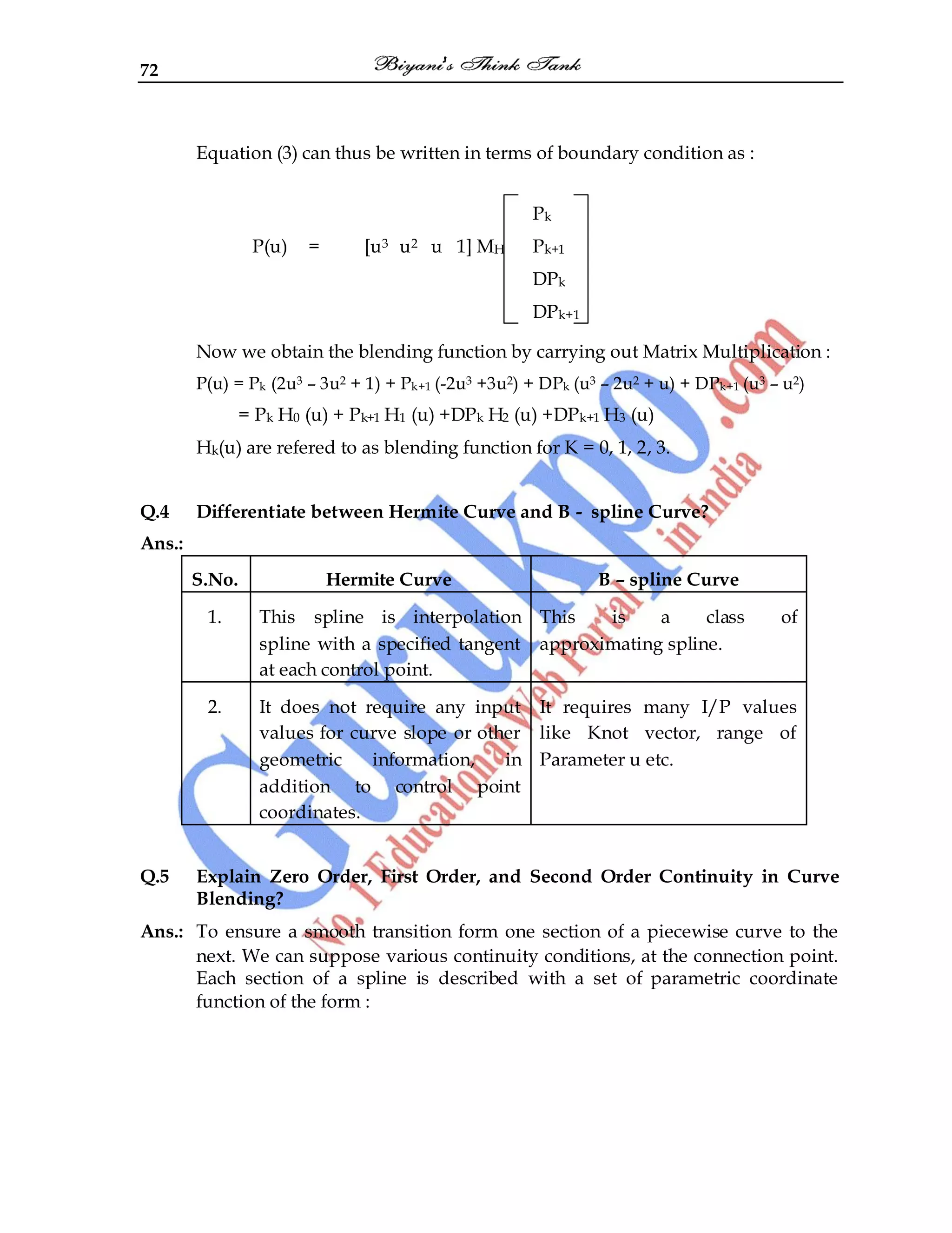 72
Equation (3) can thus be written in terms of boundary condition as :
Pk
P(u) = [u3 u2 u 1] MH Pk+1
DPk
DPk+1
Now we obtain the blending function by carrying out Matrix Multiplication :
P(u) = Pk (2u3 – 3u2 + 1) + Pk+1 (-2u3 +3u2) + DPk (u3 – 2u2 + u) + DPk+1 (u3 – u2)
= Pk H0 (u) + Pk+1 H1 (u) +DPk H2 (u) +DPk+1 H3 (u)
Hk(u) are refered to as blending function for K = 0, 1, 2, 3.
Q.4 Differentiate between Hermite Curve and B - spline Curve?
Ans.:
S.No. Hermite Curve B – spline Curve
1. This spline is interpolation
spline with a specified tangent
at each control point.
This is a class of
approximating spline.
2. It does not require any input
values for curve slope or other
geometric information, in
addition to control point
coordinates.
It requires many I/P values
like Knot vector, range of
Parameter u etc.
Q.5 Explain Zero Order, First Order, and Second Order Continuity in Curve
Blending?
Ans.: To ensure a smooth transition form one section of a piecewise curve to the
next. We can suppose various continuity conditions, at the connection point.
Each section of a spline is described with a set of parametric coordinate
function of the form :
 