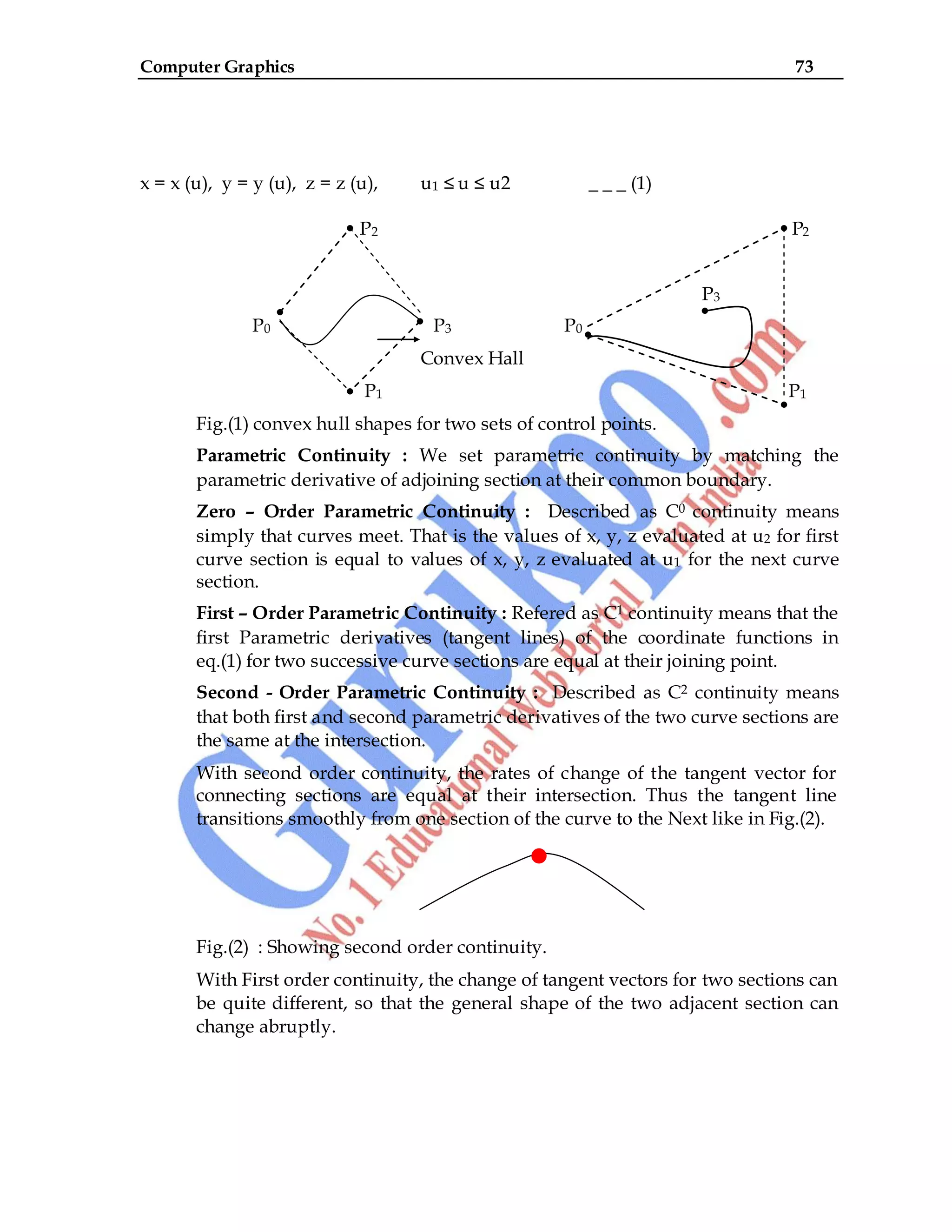 Computer Graphics 73
x = x (u), y = y (u), z = z (u), u1 ≤ u ≤ u2 _ _ _ (1)
P2 P2
P3
P0 P3 P0
Convex Hall
P1 P1
Fig.(1) convex hull shapes for two sets of control points.
Parametric Continuity : We set parametric continuity by matching the
parametric derivative of adjoining section at their common boundary.
Zero – Order Parametric Continuity : Described as C0 continuity means
simply that curves meet. That is the values of x, y, z evaluated at u2 for first
curve section is equal to values of x, y, z evaluated at u1 for the next curve
section.
First – Order Parametric Continuity : Refered as C1 continuity means that the
first Parametric derivatives (tangent lines) of the coordinate functions in
eq.(1) for two successive curve sections are equal at their joining point.
Second - Order Parametric Continuity : Described as C2 continuity means
that both first and second parametric derivatives of the two curve sections are
the same at the intersection.
With second order continuity, the rates of change of the tangent vector for
connecting sections are equal at their intersection. Thus the tangent line
transitions smoothly from one section of the curve to the Next like in Fig.(2).
Fig.(2) : Showing second order continuity.
With First order continuity, the change of tangent vectors for two sections can
be quite different, so that the general shape of the two adjacent section can
change abruptly.
 