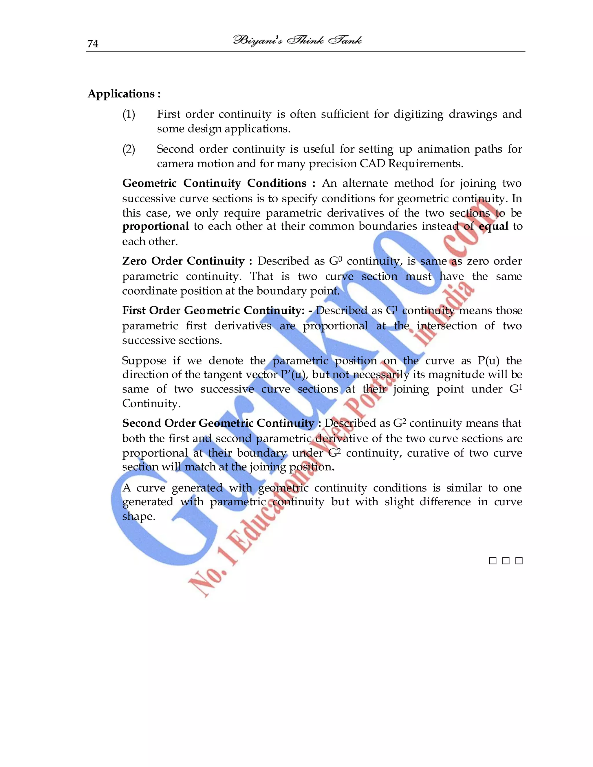 74
Applications :
(1) First order continuity is often sufficient for digitizing drawings and
some design applications.
(2) Second order continuity is useful for setting up animation paths for
camera motion and for many precision CAD Requirements.
Geometric Continuity Conditions : An alternate method for joining two
successive curve sections is to specify conditions for geometric continuity. In
this case, we only require parametric derivatives of the two sections to be
proportional to each other at their common boundaries instead of equal to
each other.
Zero Order Continuity : Described as G0 continuity, is same as zero order
parametric continuity. That is two curve section must have the same
coordinate position at the boundary point.
First Order Geometric Continuity: - Described as G1 continuity means those
parametric first derivatives are proportional at the intersection of two
successive sections.
Suppose if we denote the parametric position on the curve as P(u) the
direction of the tangent vector P‟(u), but not necessarily its magnitude will be
same of two successive curve sections at their joining point under G1
Continuity.
Second Order Geometric Continuity : Described as G2 continuity means that
both the first and second parametric derivative of the two curve sections are
proportional at their boundary under G2 continuity, curative of two curve
section will match at the joining position.
A curve generated with geometric continuity conditions is similar to one
generated with parametric continuity but with slight difference in curve
shape.
□ □ □
 