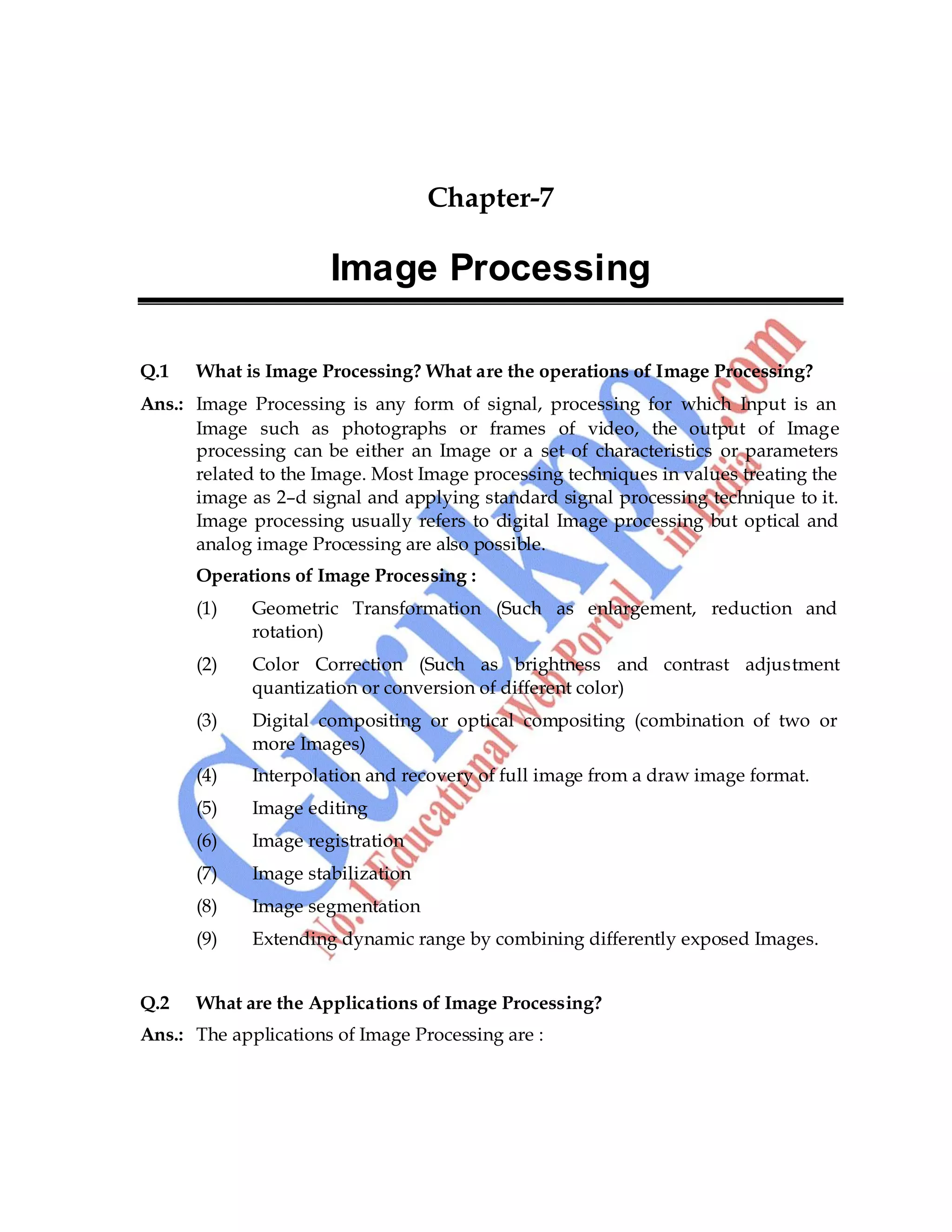 Computer Graphics 75
Chapter-7
Image Processing
Q.1 What is Image Processing? What are the operations of Image Processing?
Ans.: Image Processing is any form of signal, processing for which Input is an
Image such as photographs or frames of video, the output of Image
processing can be either an Image or a set of characteristics or parameters
related to the Image. Most Image processing techniques in values treating the
image as 2–d signal and applying standard signal processing technique to it.
Image processing usually refers to digital Image processing but optical and
analog image Processing are also possible.
Operations of Image Processing :
(1) Geometric Transformation (Such as enlargement, reduction and
rotation)
(2) Color Correction (Such as brightness and contrast adjustment
quantization or conversion of different color)
(3) Digital compositing or optical compositing (combination of two or
more Images)
(4) Interpolation and recovery of full image from a draw image format.
(5) Image editing
(6) Image registration
(7) Image stabilization
(8) Image segmentation
(9) Extending dynamic range by combining differently exposed Images.
Q.2 What are the Applications of Image Processing?
Ans.: The applications of Image Processing are :
 