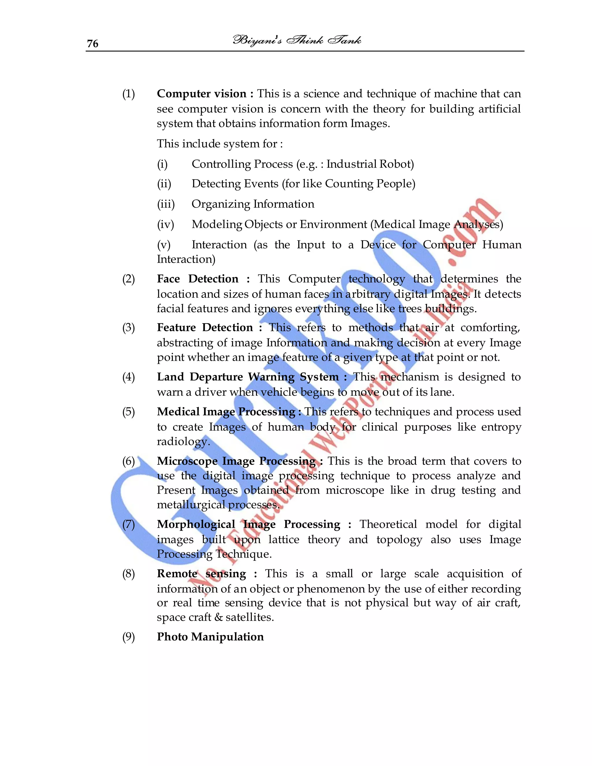 76
(1) Computer vision : This is a science and technique of machine that can
see computer vision is concern with the theory for building artificial
system that obtains information form Images.
This include system for :
(i) Controlling Process (e.g. : Industrial Robot)
(ii) Detecting Events (for like Counting People)
(iii) Organizing Information
(iv) Modeling Objects or Environment (Medical Image Analyses)
(v) Interaction (as the Input to a Device for Computer Human
Interaction)
(2) Face Detection : This Computer technology that determines the
location and sizes of human faces in arbitrary digital Images. It detects
facial features and ignores everything else like trees buildings.
(3) Feature Detection : This refers to methods that air at comforting,
abstracting of image Information and making decision at every Image
point whether an image feature of a given type at that point or not.
(4) Land Departure Warning System : This mechanism is designed to
warn a driver when vehicle begins to move out of its lane.
(5) Medical Image Processing : This refers to techniques and process used
to create Images of human body for clinical purposes like entropy
radiology.
(6) Microscope Image Processing : This is the broad term that covers to
use the digital image processing technique to process analyze and
Present Images obtained from microscope like in drug testing and
metallurgical processes.
(7) Morphological Image Processing : Theoretical model for digital
images built upon lattice theory and topology also uses Image
Processing Technique.
(8) Remote sensing : This is a small or large scale acquisition of
information of an object or phenomenon by the use of either recording
or real time sensing device that is not physical but way of air craft,
space craft & satellites.
(9) Photo Manipulation
 