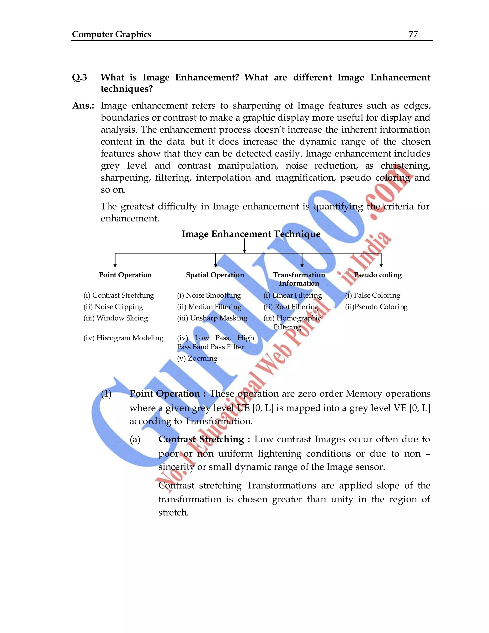 Computer Graphics 77
Q.3 What is Image Enhancement? What are different Image Enhancement
techniques?
Ans.: Image enhancement refers to sharpening of Image features such as edges,
boundaries or contrast to make a graphic display more useful for display and
analysis. The enhancement process doesn‟t increase the inherent information
content in the data but it does increase the dynamic range of the chosen
features show that they can be detected easily. Image enhancement includes
grey level and contrast manipulation, noise reduction, as christening,
sharpening, filtering, interpolation and magnification, pseudo coloring and
so on.
The greatest difficulty in Image enhancement is quantifying the criteria for
enhancement.
Image Enhancement Technique
Point Operation Spatial Operation Transformation
Information
Pseudo coding
(i) Contrast Stretching (i) Noise Smoothing (i) Linear Filtering (i) False Coloring
(ii) Noise Clipping (ii) Median Filtering (ii) Root Filtering (ii)Pseudo Coloring
(iii) Window Slicing (iii) Unsharp Masking (iii) Homographic
Filtering
(iv) Histogram Modeling (iv) Low Pass, High
Pass Band Pass Filter
(v) Zooming
(1) Point Operation : These operation are zero order Memory operations
where a given grey level UE [0, L] is mapped into a grey level VE [0, L]
according to Transformation.
(a) Contrast Stretching : Low contrast Images occur often due to
poor or non uniform lightening conditions or due to non –
sincerity or small dynamic range of the Image sensor.
Contrast stretching Transformations are applied slope of the
transformation is chosen greater than unity in the region of
stretch.
 