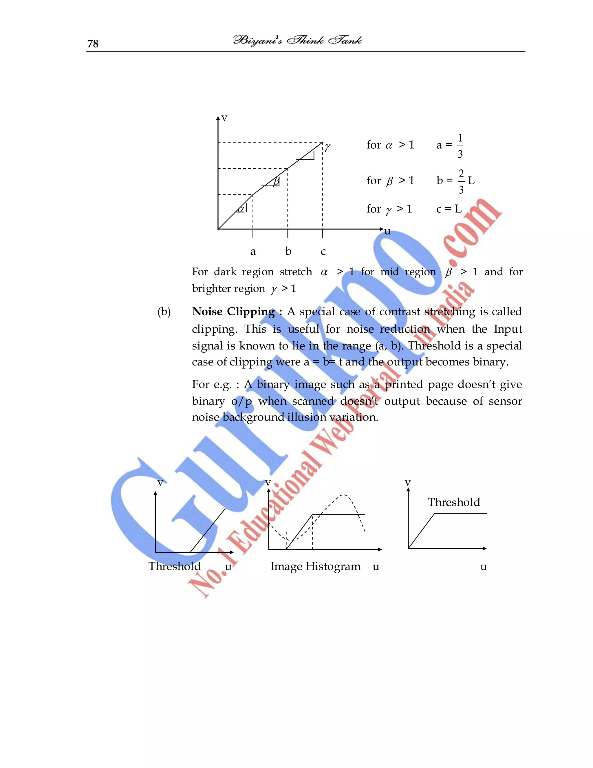 78
v
for > 1 a =
1
3
for > 1 b =
2
3
L
for > 1 c = L
u
a b c
For dark region stretch > 1 for mid region > 1 and for
brighter region > 1
(b) Noise Clipping : A special case of contrast stretching is called
clipping. This is useful for noise reduction when the Input
signal is known to lie in the range (a, b). Threshold is a special
case of clipping were a = b= t and the output becomes binary.
For e.g. : A binary image such as a printed page doesn‟t give
binary o/p when scanned doesn‟t output because of sensor
noise background illusion variation.
v v v
Threshold
Threshold u Image Histogram u u
 