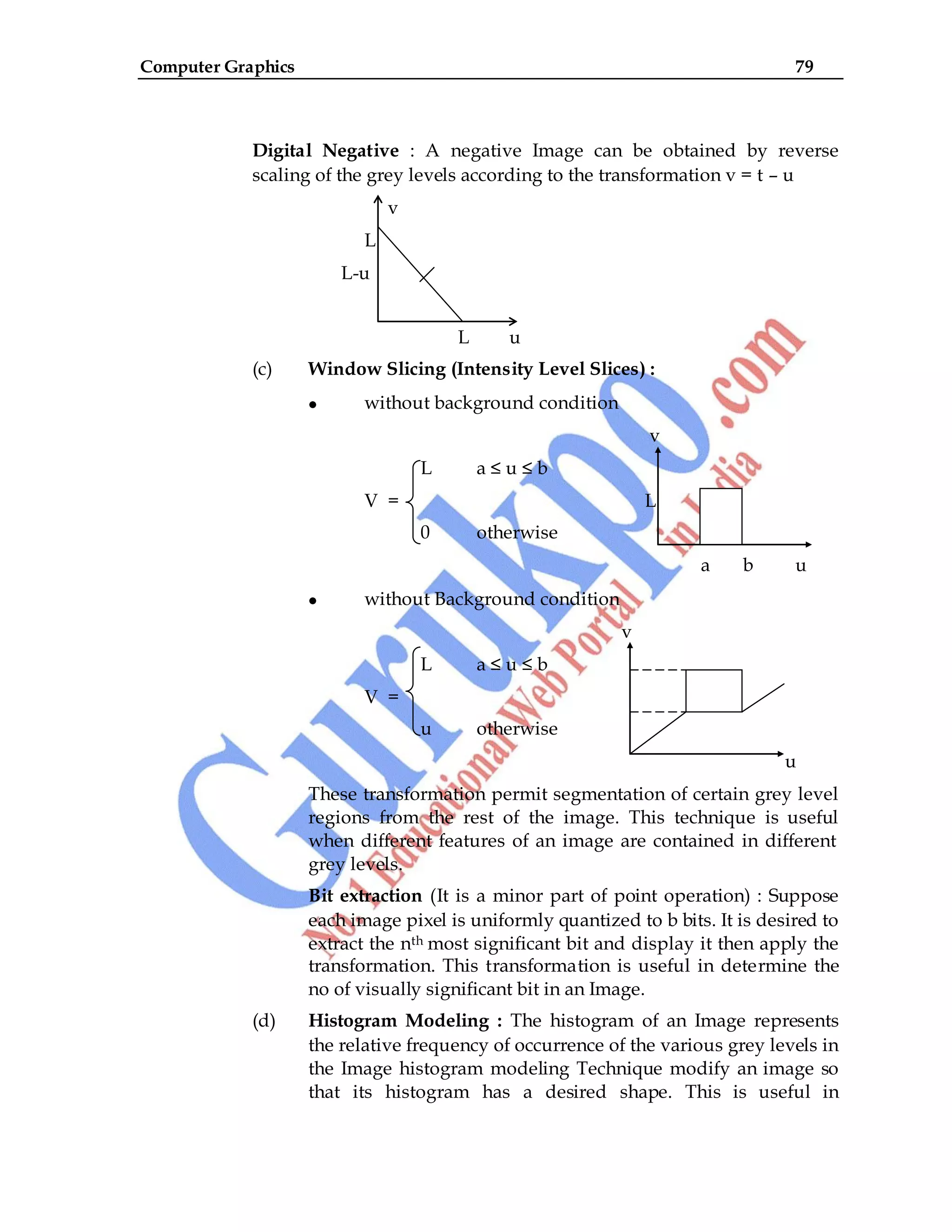 Computer Graphics 79
Digital Negative : A negative Image can be obtained by reverse
scaling of the grey levels according to the transformation v = t – u
v
L
L-u
L u
(c) Window Slicing (Intensity Level Slices) :
without background condition
v
L a ≤ u ≤ b
V = L
0 otherwise
a b u
without Background condition
v
L a ≤ u ≤ b
V =
u otherwise
u
These transformation permit segmentation of certain grey level
regions from the rest of the image. This technique is useful
when different features of an image are contained in different
grey levels.
Bit extraction (It is a minor part of point operation) : Suppose
each image pixel is uniformly quantized to b bits. It is desired to
extract the nth most significant bit and display it then apply the
transformation. This transformation is useful in determine the
no of visually significant bit in an Image.
(d) Histogram Modeling : The histogram of an Image represents
the relative frequency of occurrence of the various grey levels in
the Image histogram modeling Technique modify an image so
that its histogram has a desired shape. This is useful in
 