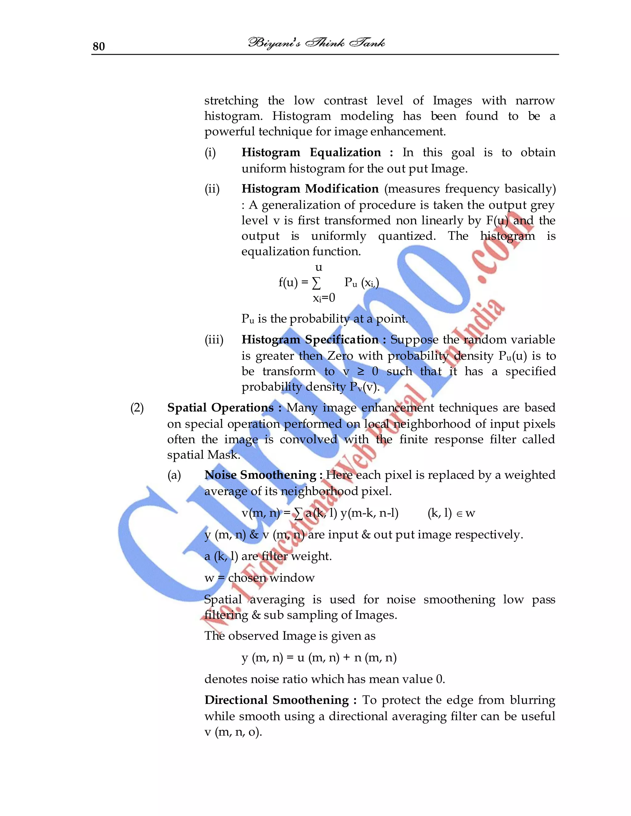 80
stretching the low contrast level of Images with narrow
histogram. Histogram modeling has been found to be a
powerful technique for image enhancement.
(i) Histogram Equalization : In this goal is to obtain
uniform histogram for the out put Image.
(ii) Histogram Modification (measures frequency basically)
: A generalization of procedure is taken the output grey
level v is first transformed non linearly by F(u) and the
output is uniformly quantized. The histogram is
equalization function.
u
f(u) = ∑ Pu (xi,)
xi=0
Pu is the probability at a point.
(iii) Histogram Specification : Suppose the random variable
is greater then Zero with probability density Pu(u) is to
be transform to v ≥ 0 such that it has a specified
probability density Pv(v).
(2) Spatial Operations : Many image enhancement techniques are based
on special operation performed on local neighborhood of input pixels
often the image is convolved with the finite response filter called
spatial Mask.
(a) Noise Smoothening : Here each pixel is replaced by a weighted
average of its neighborhood pixel.
v(m, n) = ∑ a(k, l) y(m-k, n-l) (k, l) w
y (m, n) & v (m, n) are input & out put image respectively.
a (k, l) are filter weight.
w = chosen window
Spatial averaging is used for noise smoothening low pass
filtering & sub sampling of Images.
The observed Image is given as
y (m, n) = u (m, n) + n (m, n)
denotes noise ratio which has mean value 0.
Directional Smoothening : To protect the edge from blurring
while smooth using a directional averaging filter can be useful
v (m, n, o).
 