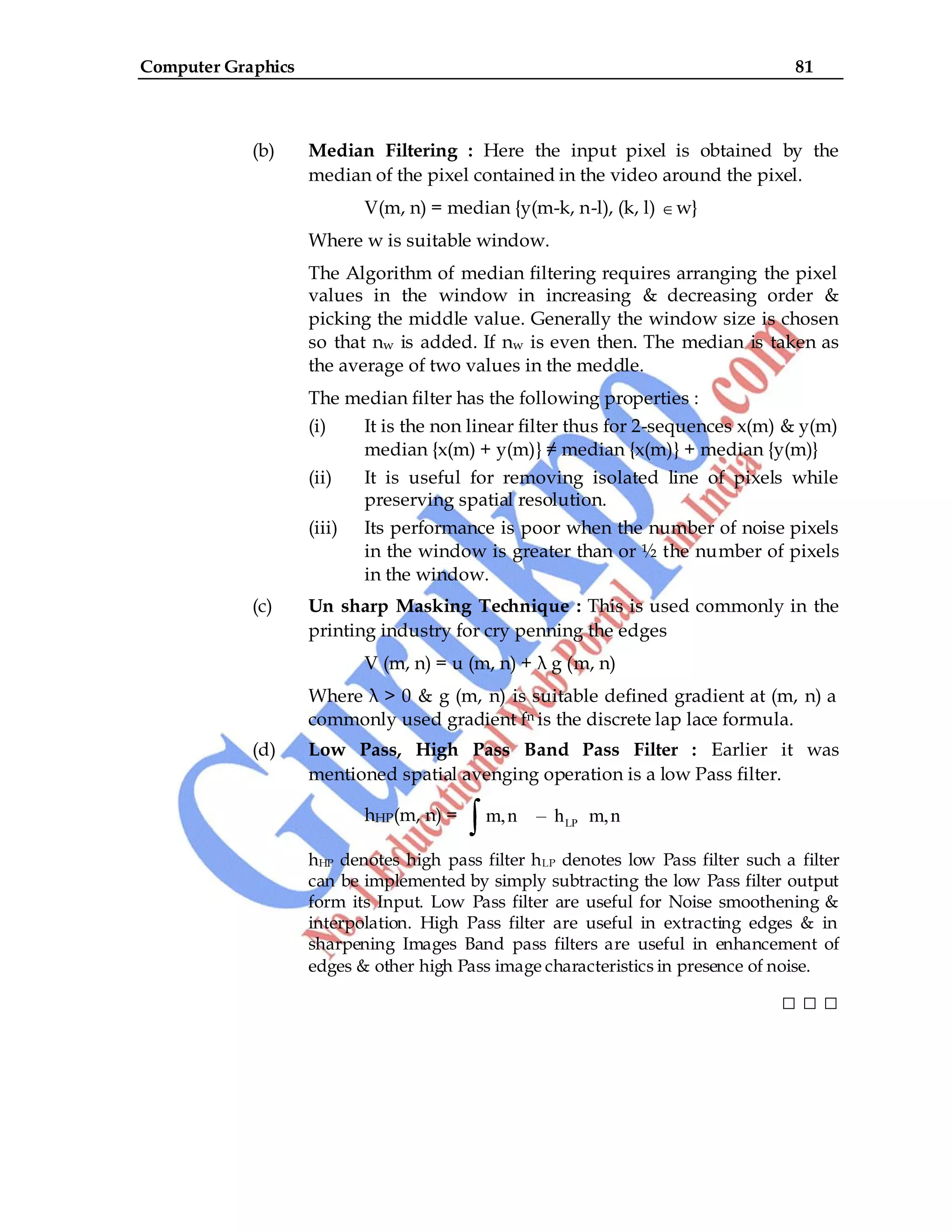Computer Graphics 81
(b) Median Filtering : Here the input pixel is obtained by the
median of the pixel contained in the video around the pixel.
V(m, n) = median {y(m-k, n-l), (k, l) w}
Where w is suitable window.
The Algorithm of median filtering requires arranging the pixel
values in the window in increasing & decreasing order &
picking the middle value. Generally the window size is chosen
so that nw is added. If nw is even then. The median is taken as
the average of two values in the meddle.
The median filter has the following properties :
(i) It is the non linear filter thus for 2-sequences x(m) & y(m)
median {x(m) + y(m)} ≠ median {x(m)} + median {y(m)}
(ii) It is useful for removing isolated line of pixels while
preserving spatial resolution.
(iii) Its performance is poor when the number of noise pixels
in the window is greater than or ½ the number of pixels
in the window.
(c) Un sharp Masking Technique : This is used commonly in the
printing industry for cry penning the edges
V (m, n) = u (m, n) + λ g (m, n)
Where λ > 0 & g (m, n) is suitable defined gradient at (m, n) a
commonly used gradient fn is the discrete lap lace formula.
(d) Low Pass, High Pass Band Pass Filter : Earlier it was
mentioned spatial avenging operation is a low Pass filter.
hHP(m, n) = LP
m,n – h m,n
hHP denotes high pass filter hLP denotes low Pass filter such a filter
can be implemented by simply subtracting the low Pass filter output
form its Input. Low Pass filter are useful for Noise smoothening &
interpolation. High Pass filter are useful in extracting edges & in
sharpening Images Band pass filters are useful in enhancement of
edges & other high Pass image characteristics in presence of noise.
□ □ □
 