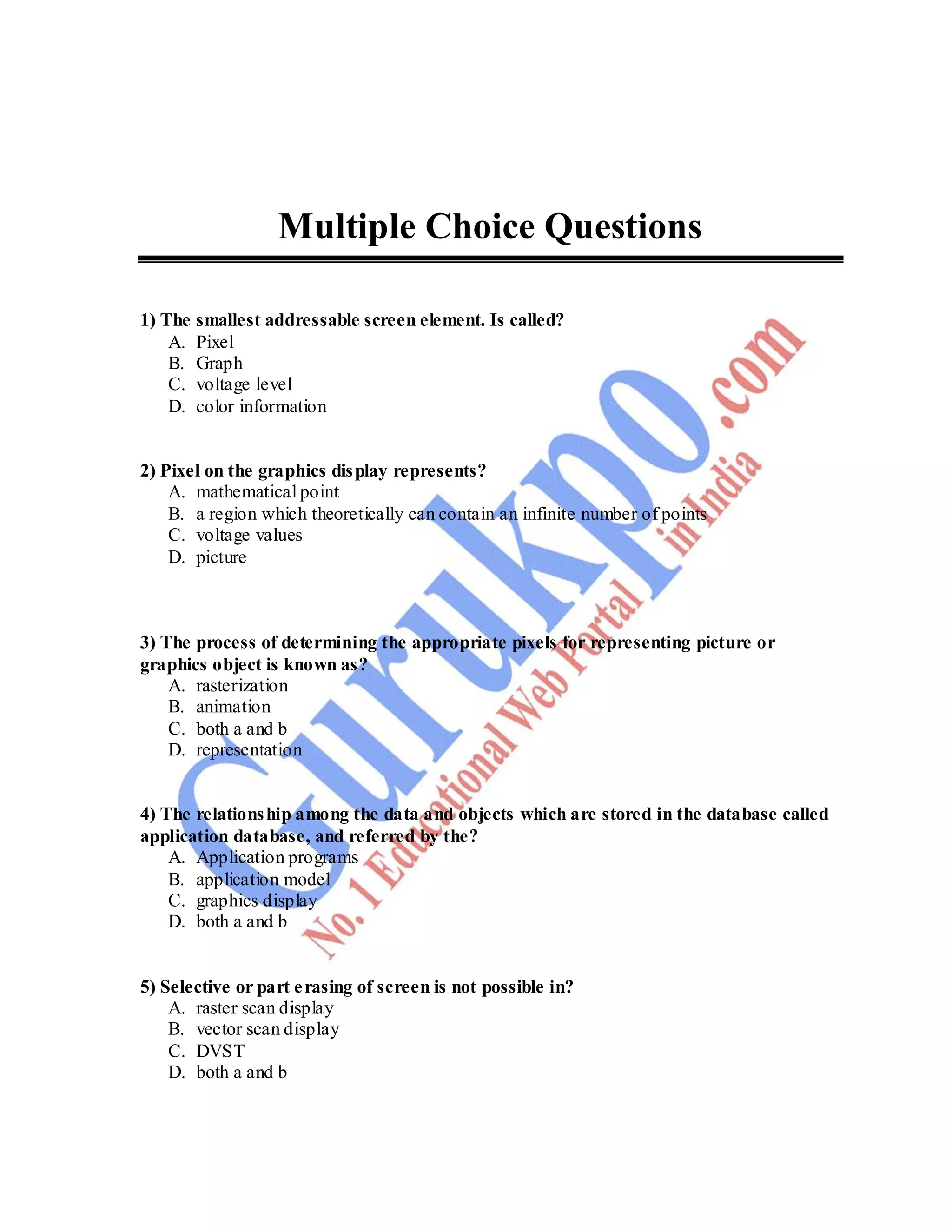 82
Multiple Choice Questions
1) The smallest addressable screen element. Is called?
A. Pixel
B. Graph
C. voltage level
D. color information
2) Pixel on the graphics display represents?
A. mathematical point
B. a region which theoretically can contain an infinite number of points
C. voltage values
D. picture
3) The process of determining the appropriate pixels for representing picture or
graphics object is known as?
A. rasterization
B. animation
C. both a and b
D. representation
4) The relationship among the data and objects which are stored in the database called
application database, and referred by the?
A. Application programs
B. application model
C. graphics display
D. both a and b
5) Selective or part erasing of screen is not possible in?
A. raster scan display
B. vector scan display
C. DVST
D. both a and b
 