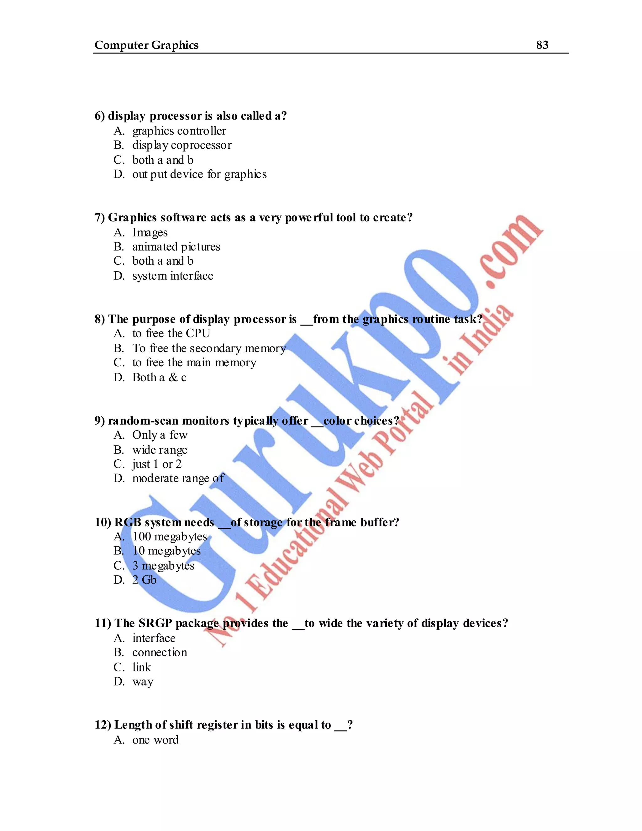Computer Graphics 83
6) display processor is also called a?
A. graphics controller
B. display coprocessor
C. both a and b
D. out put device for graphics
7) Graphics software acts as a very powerful tool to create?
A. Images
B. animated pictures
C. both a and b
D. system interface
8) The purpose of display processor is __from the graphics routine task?
A. to free the CPU
B. To free the secondary memory
C. to free the main memory
D. Both a & c
9) random-scan monitors typically offer __color choices?
A. Only a few
B. wide range
C. just 1 or 2
D. moderate range of
10) RGB system needs __of storage for the frame buffer?
A. 100 megabytes
B. 10 megabytes
C. 3 megabytes
D. 2 Gb
11) The SRGP package provides the __to wide the variety of display devices?
A. interface
B. connection
C. link
D. way
12) Length of shift register in bits is equal to __?
A. one word
 