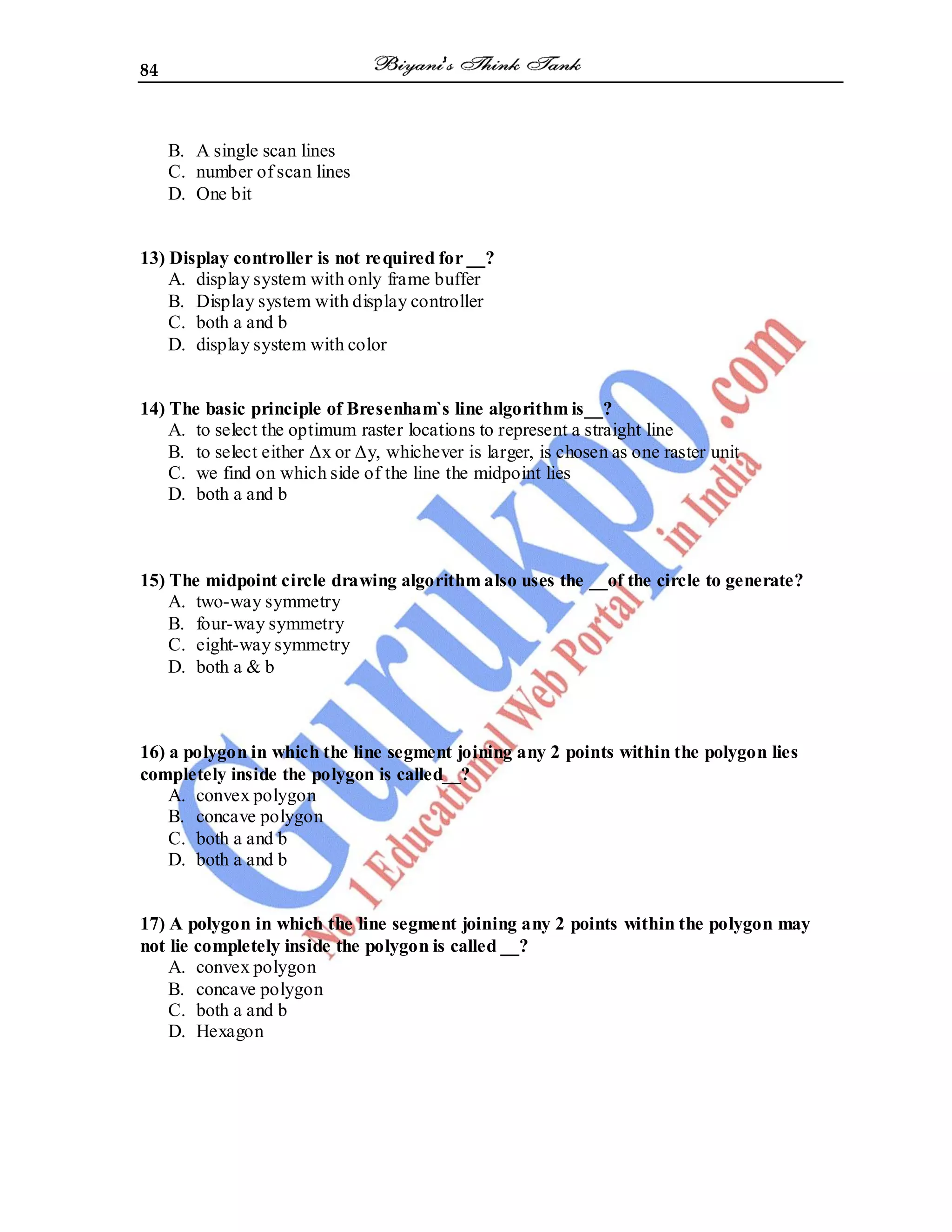 84
B. A single scan lines
C. number of scan lines
D. One bit
13) Display controller is not required for __?
A. display system with only frame buffer
B. Display system with display controller
C. both a and b
D. display system with color
14) The basic principle of Bresenham`s line algorithm is__?
A. to select the optimum raster locations to represent a straight line
B. to select either Δx or Δy, whichever is larger, is chosen as one raster unit
C. we find on which side of the line the midpoint lies
D. both a and b
15) The midpoint circle drawing algorithm also uses the __of the circle to generate?
A. two-way symmetry
B. four-way symmetry
C. eight-way symmetry
D. both a & b
16) a polygon in which the line segment joining any 2 points within the polygon lies
completely inside the polygon is called__?
A. convex polygon
B. concave polygon
C. both a and b
D. both a and b
17) A polygon in which the line segment joining any 2 points within the polygon may
not lie completely inside the polygon is called __?
A. convex polygon
B. concave polygon
C. both a and b
D. Hexagon
 