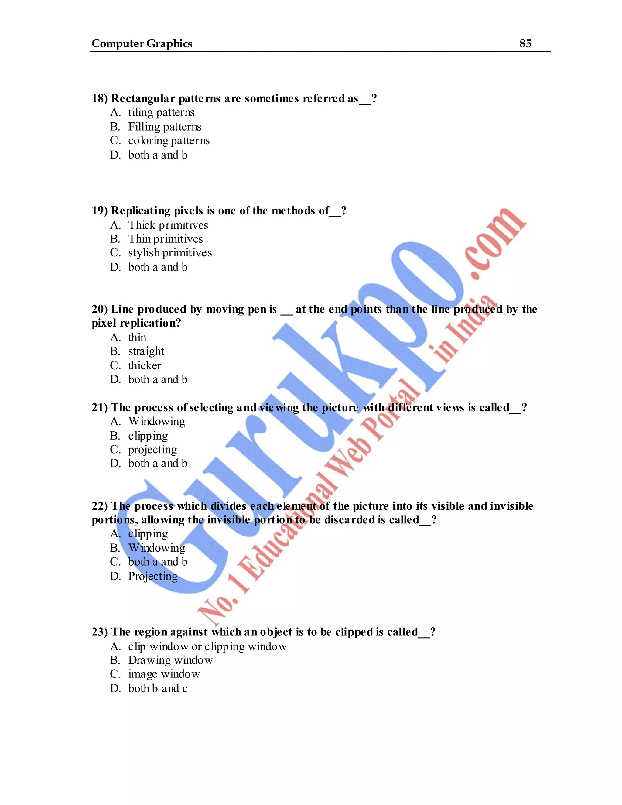 Computer Graphics 85
18) Rectangular patterns are sometimes referred as__?
A. tiling patterns
B. Filling patterns
C. coloring patterns
D. both a and b
19) Replicating pixels is one of the methods of__?
A. Thick primitives
B. Thin primitives
C. stylish primitives
D. both a and b
20) Line produced by moving pen is __ at the end points than the line produced by the
pixel replication?
A. thin
B. straight
C. thicker
D. both a and b
21) The process of selecting and viewing the picture with different views is called__?
A. Windowing
B. clipping
C. projecting
D. both a and b
22) The process which divides each element of the picture into its visible and invisible
portions, allowing the invisible portion to be discarded is called__?
A. clipping
B. Windowing
C. both a and b
D. Projecting
23) The region against which an object is to be clipped is called__?
A. clip window or clipping window
B. Drawing window
C. image window
D. both b and c
 