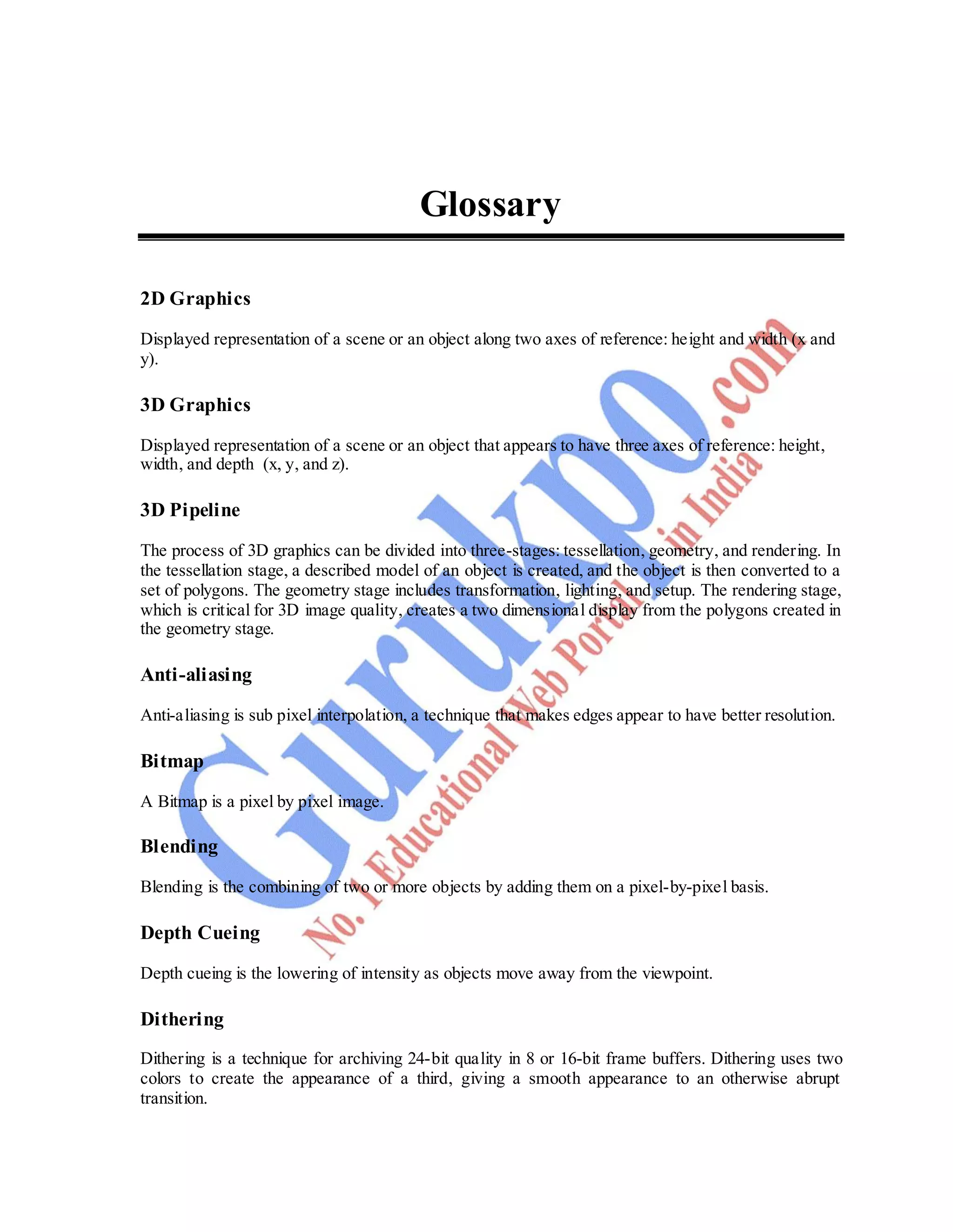 Computer Graphics 89
Glossary
2D Graphics
Displayed representation of a scene or an object along two axes of reference: height and width (x and
y).
3D Graphics
Displayed representation of a scene or an object that appears to have three axes of reference: height,
width, and depth (x, y, and z).
3D Pipeline
The process of 3D graphics can be divided into three-stages: tessellation, geometry, and rendering. In
the tessellation stage, a described model of an object is created, and the object is then converted to a
set of polygons. The geometry stage includes transformation, lighting, and setup. The rendering stage,
which is critical for 3D image quality, creates a two dimensional display from the polygons created in
the geometry stage.
Anti-aliasing
Anti-aliasing is sub pixel interpolation, a technique that makes edges appear to have better resolution.
Bitmap
A Bitmap is a pixel by pixel image.
Blending
Blending is the combining of two or more objects by adding them on a pixel-by-pixel basis.
Depth Cueing
Depth cueing is the lowering of intensity as objects move away from the viewpoint.
Dithering
Dithering is a technique for archiving 24-bit quality in 8 or 16-bit frame buffers. Dithering uses two
colors to create the appearance of a third, giving a smooth appearance to an otherwise abrupt
transition.
 