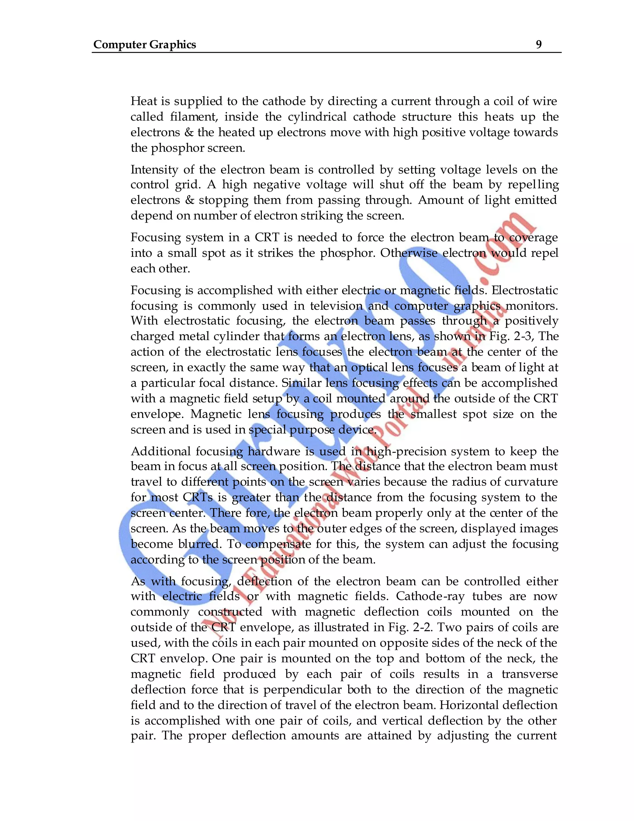 Computer Graphics 9
Heat is supplied to the cathode by directing a current through a coil of wire
called filament, inside the cylindrical cathode structure this heats up the
electrons & the heated up electrons move with high positive voltage towards
the phosphor screen.
Intensity of the electron beam is controlled by setting voltage levels on the
control grid. A high negative voltage will shut off the beam by repelling
electrons & stopping them from passing through. Amount of light emitted
depend on number of electron striking the screen.
Focusing system in a CRT is needed to force the electron beam to coverage
into a small spot as it strikes the phosphor. Otherwise electron would repel
each other.
Focusing is accomplished with either electric or magnetic fields. Electrostatic
focusing is commonly used in television and computer graphics monitors.
With electrostatic focusing, the electron beam passes through a positively
charged metal cylinder that forms an electron lens, as shown in Fig. 2-3, The
action of the electrostatic lens focuses the electron beam at the center of the
screen, in exactly the same way that an optical lens focuses a beam of light at
a particular focal distance. Similar lens focusing effects can be accomplished
with a magnetic field setup by a coil mounted around the outside of the CRT
envelope. Magnetic lens focusing produces the smallest spot size on the
screen and is used in special purpose device.
Additional focusing hardware is used in high-precision system to keep the
beam in focus at all screen position. The distance that the electron beam must
travel to different points on the screen varies because the radius of curvature
for most CRTs is greater than the distance from the focusing system to the
screen center. There fore, the electron beam properly only at the center of the
screen. As the beam moves to the outer edges of the screen, displayed images
become blurred. To compensate for this, the system can adjust the focusing
according to the screen position of the beam.
As with focusing, deflection of the electron beam can be controlled either
with electric fields or with magnetic fields. Cathode-ray tubes are now
commonly constructed with magnetic deflection coils mounted on the
outside of the CRT envelope, as illustrated in Fig. 2-2. Two pairs of coils are
used, with the coils in each pair mounted on opposite sides of the neck of the
CRT envelop. One pair is mounted on the top and bottom of the neck, the
magnetic field produced by each pair of coils results in a transverse
deflection force that is perpendicular both to the direction of the magnetic
field and to the direction of travel of the electron beam. Horizontal deflection
is accomplished with one pair of coils, and vertical deflection by the other
pair. The proper deflection amounts are attained by adjusting the current
 