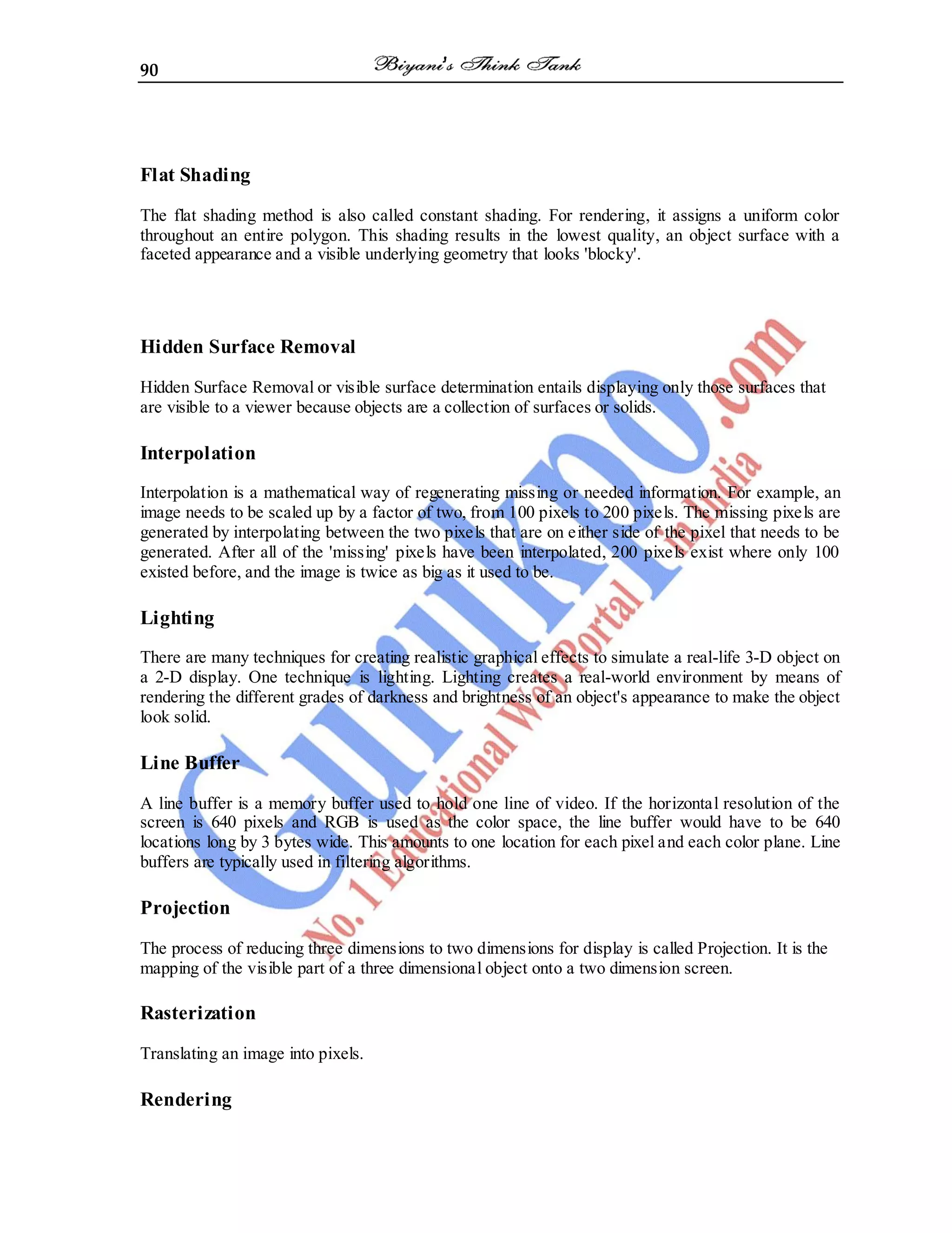 90
Flat Shading
The flat shading method is also called constant shading. For rendering, it assigns a uniform color
throughout an entire polygon. This shading results in the lowest quality, an object surface with a
faceted appearance and a visible underlying geometry that looks 'blocky'.
Hidden Surface Removal
Hidden Surface Removal or visible surface determination entails displaying only those surfaces that
are visible to a viewer because objects are a collection of surfaces or solids.
Interpolation
Interpolation is a mathematical way of regenerating missing or needed information. For example, an
image needs to be scaled up by a factor of two, from 100 pixels to 200 pixels. The missing pixels are
generated by interpolating between the two pixels that are on either side of the pixel that needs to be
generated. After all of the 'missing' pixels have been interpolated, 200 pixels exist where only 100
existed before, and the image is twice as big as it used to be.
Lighting
There are many techniques for creating realistic graphical effects to simulate a real-life 3-D object on
a 2-D display. One technique is lighting. Lighting creates a real-world environment by means of
rendering the different grades of darkness and brightness of an object's appearance to make the object
look solid.
Line Buffer
A line buffer is a memory buffer used to hold one line of video. If the horizontal resolution of the
screen is 640 pixels and RGB is used as the color space, the line buffer would have to be 640
locations long by 3 bytes wide. This amounts to one location for each pixel and each color plane. Line
buffers are typically used in filtering algorithms.
Projection
The process of reducing three dimensions to two dimensions for display is called Projection. It is the
mapping of the visible part of a three dimensional object onto a two dimension screen.
Rasterization
Translating an image into pixels.
Rendering
 