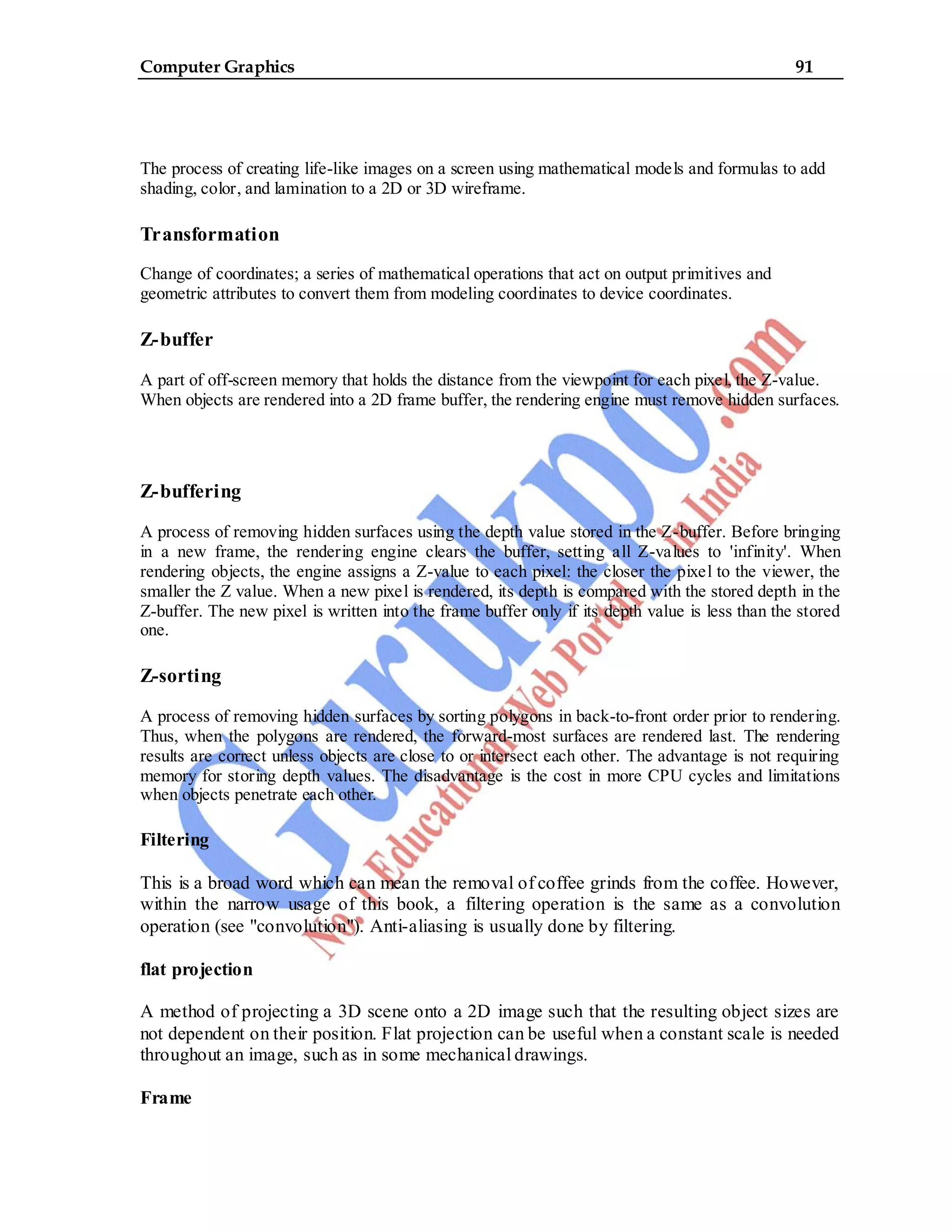 Computer Graphics 91
The process of creating life-like images on a screen using mathematical models and formulas to add
shading, color, and lamination to a 2D or 3D wireframe.
Transformation
Change of coordinates; a series of mathematical operations that act on output primitives and
geometric attributes to convert them from modeling coordinates to device coordinates.
Z-buffer
A part of off-screen memory that holds the distance from the viewpoint for each pixel, the Z-value.
When objects are rendered into a 2D frame buffer, the rendering engine must remove hidden surfaces.
Z-buffering
A process of removing hidden surfaces using the depth value stored in the Z-buffer. Before bringing
in a new frame, the rendering engine clears the buffer, setting all Z-values to 'infinity'. When
rendering objects, the engine assigns a Z-value to each pixel: the closer the pixel to the viewer, the
smaller the Z value. When a new pixel is rendered, its depth is compared with the stored depth in the
Z-buffer. The new pixel is written into the frame buffer only if its depth value is less than the stored
one.
Z-sorting
A process of removing hidden surfaces by sorting polygons in back-to-front order prior to rendering.
Thus, when the polygons are rendered, the forward-most surfaces are rendered last. The rendering
results are correct unless objects are close to or intersect each other. The advantage is not requiring
memory for storing depth values. The disadvantage is the cost in more CPU cycles and limitations
when objects penetrate each other.
Filtering
This is a broad word which can mean the removal of coffee grinds from the coffee. However,
within the narrow usage of this book, a filtering operation is the same as a convolution
operation (see "convolution"). Anti-aliasing is usually done by filtering.
flat projection
A method of projecting a 3D scene onto a 2D image such that the resulting object sizes are
not dependent on their position. Flat projection can be useful when a constant scale is needed
throughout an image, such as in some mechanical drawings.
Frame
 