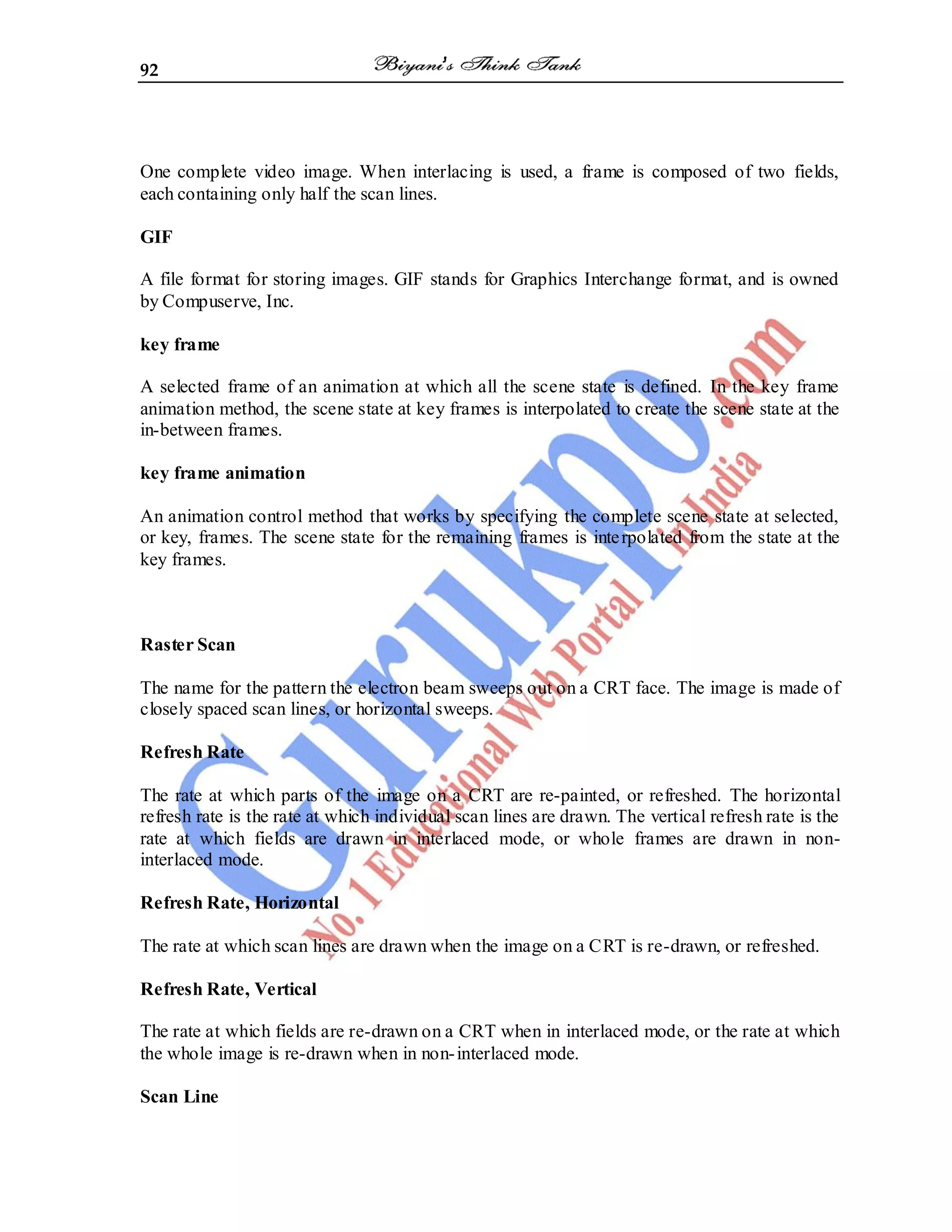 92
One complete video image. When interlacing is used, a frame is composed of two fields,
each containing only half the scan lines.
GIF
A file format for storing images. GIF stands for Graphics Interchange format, and is owned
by Compuserve, Inc.
key frame
A selected frame of an animation at which all the scene state is defined. In the key frame
animation method, the scene state at key frames is interpolated to create the scene state at the
in-between frames.
key frame animation
An animation control method that works by specifying the complete scene state at selected,
or key, frames. The scene state for the remaining frames is interpolated from the state at the
key frames.
Raster Scan
The name for the pattern the electron beam sweeps out on a CRT face. The image is made of
closely spaced scan lines, or horizontal sweeps.
Refresh Rate
The rate at which parts of the image on a CRT are re-painted, or refreshed. The horizontal
refresh rate is the rate at which individual scan lines are drawn. The vertical refresh rate is the
rate at which fields are drawn in interlaced mode, or whole frames are drawn in non-
interlaced mode.
Refresh Rate, Horizontal
The rate at which scan lines are drawn when the image on a CRT is re-drawn, or refreshed.
Refresh Rate, Vertical
The rate at which fields are re-drawn on a CRT when in interlaced mode, or the rate at which
the whole image is re-drawn when in non-interlaced mode.
Scan Line
 
